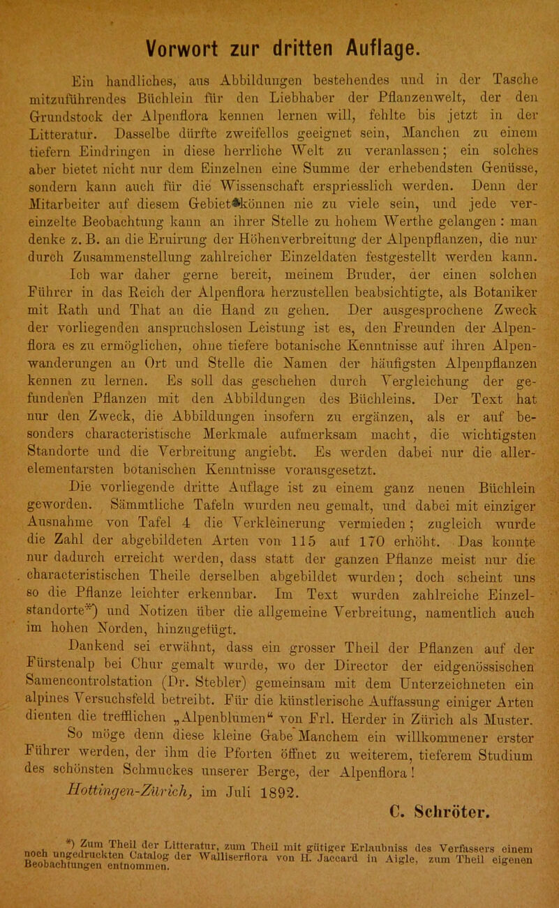 Vorwort zur dritten Auflage. Ein handliches, aus Abbildungen bestehendes und in der Tasche mitzuführendes Büchlein für den Liebhaber der Pflanzenwelt, der den Grundstock der Alpenflora kennen lernen will, fehlte bis jetzt in der Litteratur. Dasselbe dürfte zweifellos geeignet sein, Manchen zu einem tiefern Eindringen in diese herrliche Welt zu veranlassen; ein solches aber bietet nicht nur dem Einzelnen eine Summe der erhebendsten Genüsse, sondern kann auch für die Wissenschaft erspriesslich werden. Denn der Mitarbeiter auf diesem Gebiet*können nie zu viele sein, und jede ver- einzelte Beobachtung kann an ihrer Stelle zu hohem Werthe gelangen : man denke z. B. an die Eruirung der Höhenverbreitung der Alpenpflanzen, die nur durch Zusammenstellung zahlreicher Einzeldaten festgestellt werden kann. Ich war daher gerne bereit, meinem Bruder, der einen solchen Führer in das Reich der Alpenflora herzustellen beabsichtigte, als Botaniker mit Rath und That an die Hand zu gehen. Der ausgesprochene Zweck der vorliegenden anspruchslosen Leistung ist es, den Freunden der Alpen- flora es zu ermöglichen, ohne tiefere botanische Kenntnisse auf ihren Alpen- wanderungen an Ort und Stelle die Namen der häufigsten Alpenpflanzen kennen zu lernen. Es soll das geschehen durch Vergleichung der ge- fundenen Pflanzen mit den Abbildungen des Büchleins. Der Text hat nur den Zweck, die Abbildungen insofern zu ergänzen, als er auf be- sonders characteristische Merkmale aufmerksam macht, die Avichtigsten Standorte und die Verbreitung angiebt. Es werden dabei nur die aller- elementarsten botanischen Kenntnisse vorausgesetzt. Die vorliegende dritte Auflage ist zu einem ganz neuen Büchlein geAvorden. Sämmtliche Tafeln wurden neu gemalt, und dabei mit einziger Ausnahme von Tafel 4 die Verkleinerung vermieden; zugleich wurde die Zahl der abgebildeten Arten von 115 auf 170 erhöht. Das konnte nur dadurch erreicht Averden, dass statt der ganzen Pflanze meist nur die characteristischen Theile derselben abgebildet wurden; doch scheint uns so die Pflanze leichter erkennbar. Im Text wurden zahlreiche Einzel- standorte') und Notizen über die allgemeine Verbreitung, namentlich auch im hohen Norden, hinzugefügt. Dankend sei erwähnt, dass ein grosser Theil der Pflanzen auf der Fürstenalp bei Chur gemalt wurde, wo der Director der eidgenössischen Samencontrolstation (Dr. Stehler) gemeinsam mit dem Unterzeichneten ein alpines Versuchsfeld betreibt. Für die künstlerische Auffassung einiger Arten dienten die trefflichen „Alpenblumen“ von Frl. Herder in Zürich als Muster. So möge denn diese kleine Gabe Manchem ein willkommener erster I ührer Averden, der ihm die Pforten öffnet zu Aveiterem, tieferem Studium des schönsten Schmuckes unserer Berge, der Alpenflora! Hattingen-Zürich, im Juli 1892. C. Schröter. 1 ?um. j^ieil ücr Litteratur, zum TheLl mit gütiger Evlaubniss des Verfassers einem BeobaehiSn Xommem Walllserflo™ ™ ■ 3™** Aigle, zum Theil eigenen