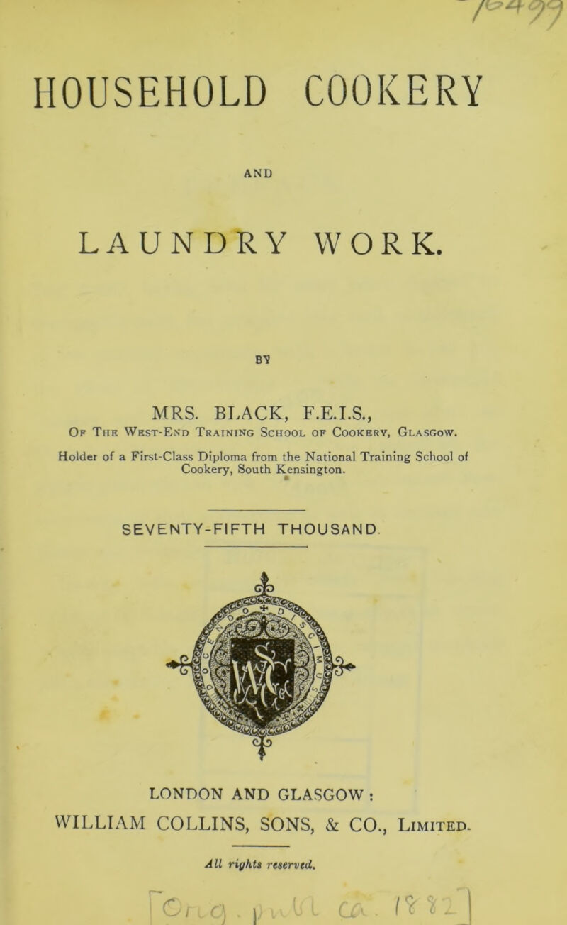 HOUSEHOLD COOKERY AND LAUNDRY WORK. b-v MRS. BLACK, F.E.I.S., Of The West-End Training School of Cookery, Glasgow. Holder of a First-Class Diploma from the National Training School of Cookery, South Kensington. SEVENTY-FIFTH THOUSAND LONDON AND GLASGOW : WILLIAM COLLINS, SONS, & CO., Limited. All rights reserved.