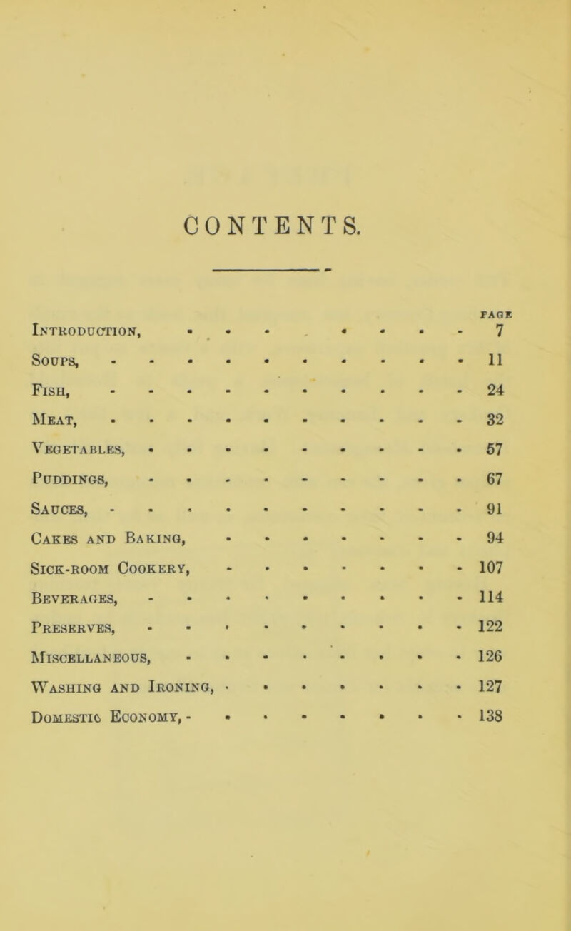 CONTENTS, Introduction, m m - PAGE 7 Soups, .... 11 Fish, .... 24 Meat, .... 32 Vegetables, 57 Puddings, 67 Sauces, .... 91 Cakes and Baking, 94 Sick-room Cookery, 107 Beverages, 114 Preserves, 122 Miscellaneous, 126 Washing and Ironing, • 127 Domestic Economy, - • 138