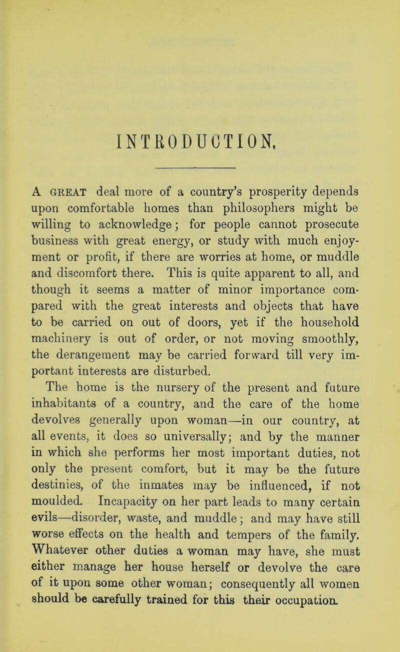 INTRODUCTION, A great deal more of a country’s prosperity depends upon comfortable homes than philosophers might be willing to acknowledge; for people cannot prosecute business with great energy, or study with much enjoy- ment or profit, if there are worries at home, or muddle and discomfort there. This is quite apparent to all, and though it seems a matter of minor importance com- pared with the great interests and objects that have to be carried on out of doors, yet if the household machinery is out of order, or not moving smoothly, the derangement may be carried forward till very im- portant interests are disturbed. The home is the nursery of the present and future inhabitants of a country, and the care of the home devolves generally upon woman—in our country, at all events, it does so universally; and by the manner in which she performs her most important duties, not only the present comfort, but it may be the future destinies, of the inmates may be influenced, if not moulded. Incapacity on her part leads to many certain evils—disorder, waste, and muddle; and may have still worse effects on the health and tempers of the family. Whatever other duties a woman may have, she must either manage her house herself or devolve the care of it upon some other woman; consequently all women should be carefully trained for this their occupation.