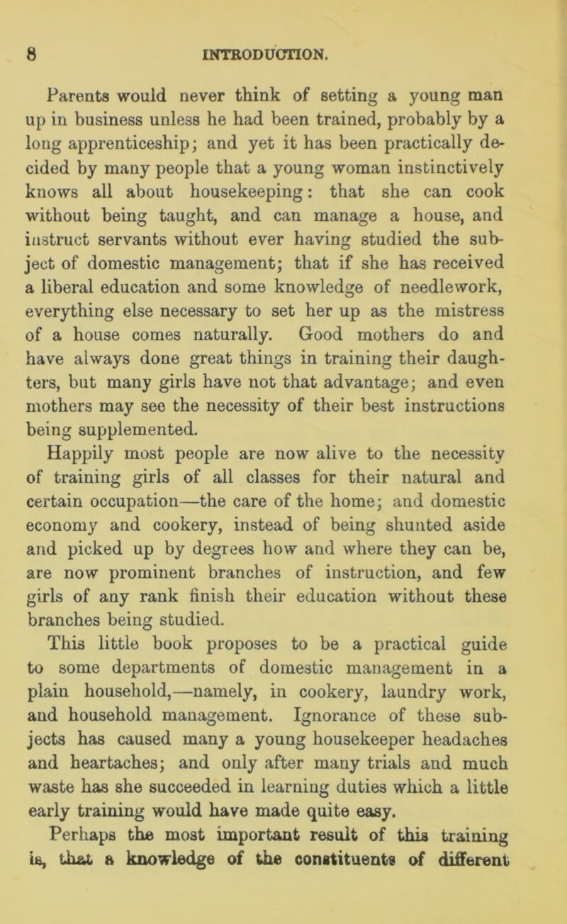 Parents would never think of setting a young man up in business unless he had been trained, probably by a long apprenticeship; and yet it has been practically de- cided by many people that a young woman instinctively knows all about housekeeping: that she can cook without being taught, and can manage a house, and instruct servants without ever having studied the sub- ject of domestic management; that if she has received a liberal education and some knowledge of needlework, everything else necessary to set her up as the mistress of a house comes naturally. Good mothers do and have always done great things in training their daugh- ters, but many girls have not that advantage; and even mothers may see the necessity of their best instructions being supplemented. Happily most people are now alive to the necessity of training girls of all classes for their natural and certain occupation—the care of the home; and domestic economy and cookery, instead of being shunted aside and picked up by degrees how and where they can be, are now prominent branches of instruction, and few girls of any rank finish their education without these branches being studied. This little book proposes to be a practical guide to some departments of domestic management in a plain household,—namely, in cookery, laundry work, and household management. Ignorance of these sub- jects has caused many a young housekeeper headaches and heartaches; and only after many trials and much waste has she succeeded in learning duties which a little early training would have made quite easy. Perhaps the most important result of this training is, that a knowledge of the constituents of different