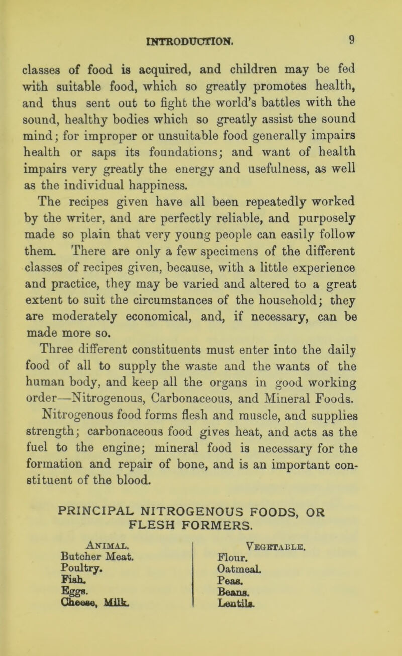 classes of food is acquired, and children may be fed with suitable food, which so greatly promotes health, and thus sent out to fight the world’s battles with the sound, healthy bodies which so greatly assist the sound mind; for improper or unsuitable food generally impairs health or saps its foundations; and want of health impairs very greatly the energy and usefulness, as well as the individual happiness. The recipes given have all been repeatedly worked by the writer, and are perfectly reliable, and purposely made so plain that very young people can easily follow them. There are only a few specimens of the different classes of recipes given, because, with a little experience and practice, they may be varied and altered to a great extent to suit the circumstances of the household; they are moderately economical, and, if necessary, can be made more so. Three different constituents must enter into the daily food of all to supply the waste and the wants of the human body, and keep all the organs in good working order—Nitrogenous, Carbonaceous, and Mineral Foods. Nitrogenous food forms flesh and muscle, and supplies strength; carbonaceous food gives heat, and acts as the fuel to the engine; mineral food is necessary for the formation and repair of bone, and is an important con- stituent of the blood. PRINCIPAL NITROGENOUS FOODS, OR FLESH FORMERS. Animal. Butcher Meat. Poultry. Fish. Eggs. Cheese, Milk. Vegetable. Flour. OatmeaL Peas. Beans. Lentils.