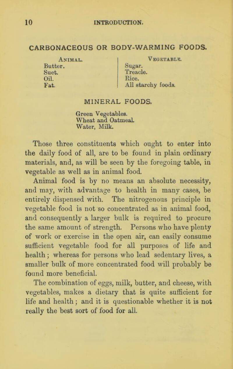 CARBONACEOUS OR BODY-WARMING FOODS. Animal. Butter. Suet. Oil. Fat. Vegetable. Sugar. Treacle. Rice. All starchy foods. MINERAL FOODS. Green Vegetables. Wheat and OatmeaL Water, Milk. Those three constituents which ought to enter into the daily food of all, are to be found in plain ordinary materials, and, as will be seen by the foregoing table, in vegetable as well as in animal food. Animal food is by no means an absolute necessity, and may, with advantage to health in many cases, be entirely dispensed with. The nitrogenous principle in vegetable food is not so concentrated as in animal food, and consequently a larger bulk is required to procure the same amount of strength. Persons who have plenty of work or exercise in the open air, can easily consume sufficient vegetable food for all purposes of life and health; whereas for persons who lead sedentary lives, a smaller bulk of more concentrated food will probably be found more beneficial. The combination of eggs, milk, butter, and cheese, with vegetables, makes a dietary that is quite sufficient for life and health; and it is questionable whether it is not really the best sort of food for all.