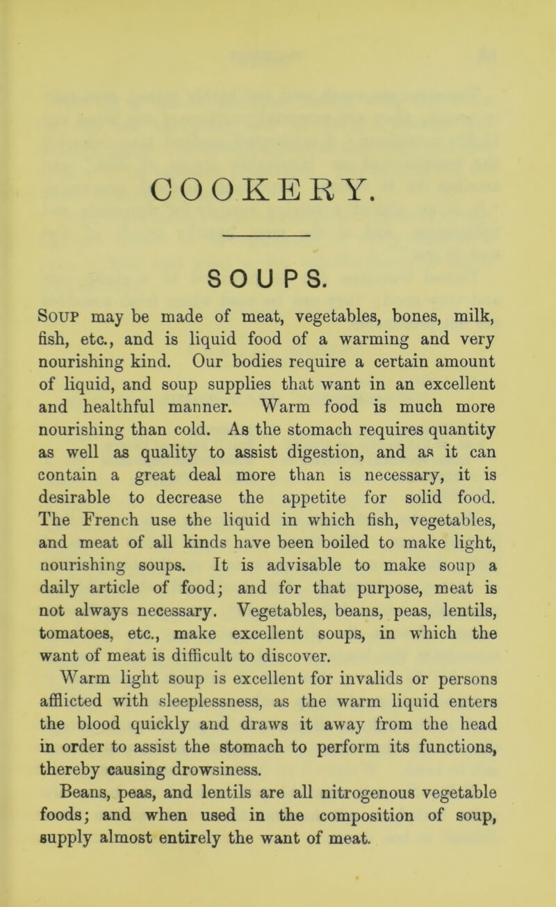 COOKERY. SOUPS. Soup may be made of meat, vegetables, bones, milk, fish, etc., and is liquid food of a warming and very nourishing kind. Our bodies require a certain amount of liquid, and soup supplies that want in an excellent and healthful manner. Warm food is much more nourishing than cold. As the stomach requires quantity as well as quality to assist digestion, and as it can contain a great deal more than is necessary, it is desirable to decrease the appetite for solid food. The French use the liquid in which fish, vegetables, and meat of all kinds have been boiled to make light, nourishing soups. It is advisable to make soup a daily article of food; and for that purpose, meat is not always necessary. Vegetables, beans, peas, lentils, tomatoes, etc., make excellent soups, in which the want of meat is difficult to discover. Warm light soup is excellent for invalids or persons afflicted with sleeplessness, as the warm liquid enters the blood quickly and draws it away from the head in order to assist the stomach to perform its functions, thereby causing drowsiness. Beans, peas, and lentils are all nitrogenous vegetable foods; and when used in the composition of soup, supply almost entirely the want of meat.