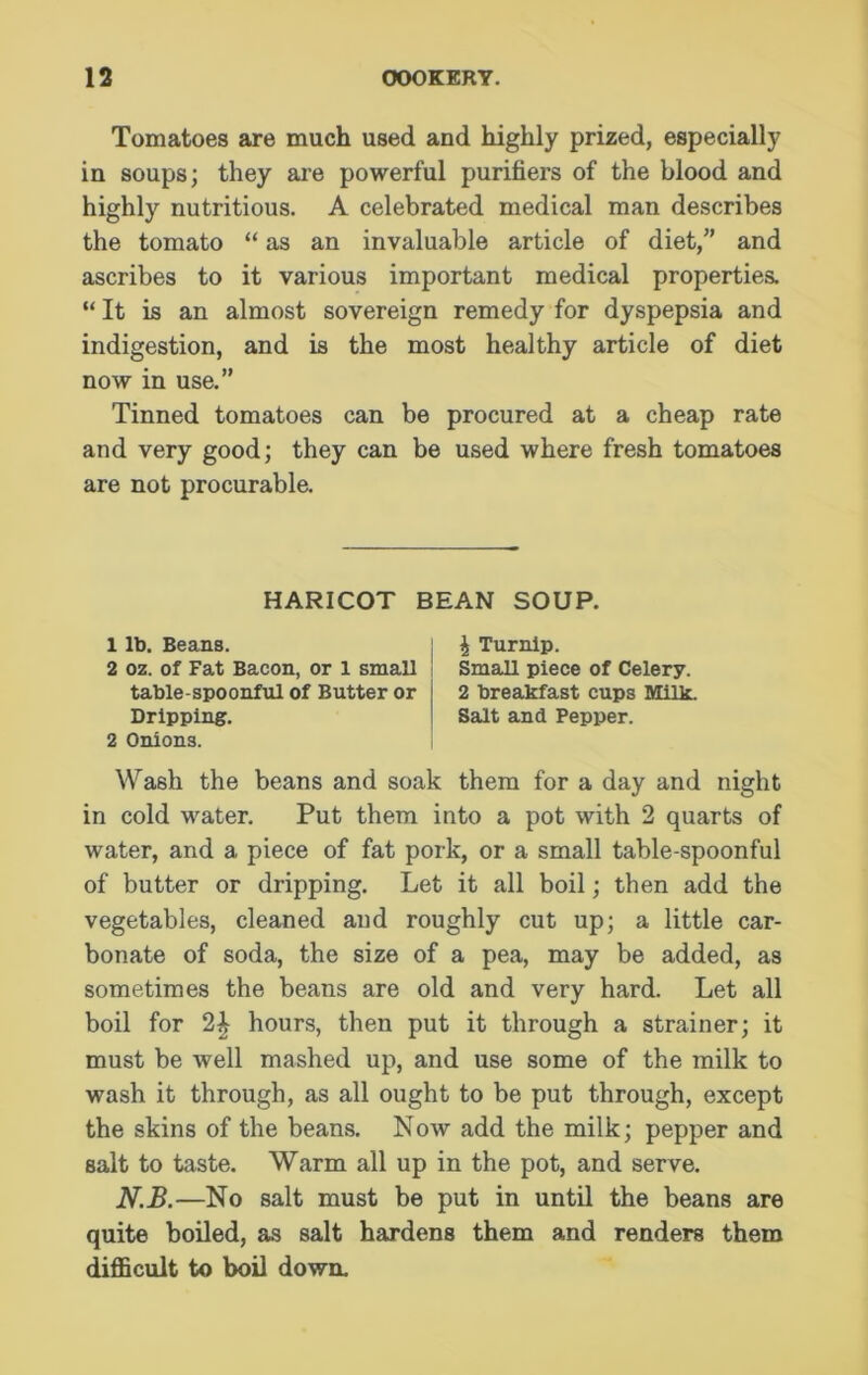 Tomatoes are much used and highly prized, especially in soups; they are powerful purifiers of the blood and highly nutritious. A celebrated medical man describes the tomato “ as an invaluable article of diet/’ and ascribes to it various important medical properties. “ It is an almost sovereign remedy for dyspepsia and indigestion, and is the most healthy article of diet now in use.” Tinned tomatoes can be procured at a cheap rate and very good; they can be used where fresh tomatoes are not procurable. HARICOT BEAN SOUP. 1 lb. Beans. 2 oz. of Fat Bacon, or 1 small table-spoonful of Butter or Dripping. 2 Onions. \ Turnip. Small piece of Celery. 2 breakfast cups Milk. Salt and Pepper. Wash the beans and soak them for a day and night in cold water. Put them into a pot with 2 quarts of water, and a piece of fat pork, or a small table-spoonful of butter or dripping. Let it all boil; then add the vegetables, cleaned and roughly cut up; a little car- bonate of soda, the size of a pea, may be added, as sometimes the beans are old and very hard. Let all boil for 2£ hours, then put it through a strainer; it must be well mashed up, and use some of the milk to wash it through, as all ought to be put through, except the skins of the beans. Now add the milk; pepper and salt to taste. Warm all up in the pot, and serve. N.B.—No salt must be put in until the beans are quite boiled, as salt hardens them and renders them difficult to boil down.