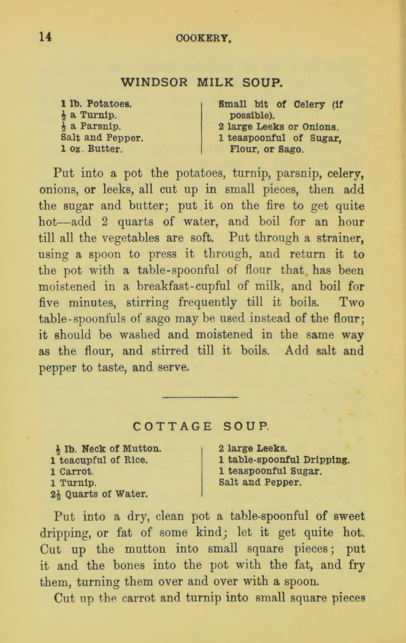 WINDSOR MILK SOUP. 1 lb. Potatoes, i a Turnip. £ a Parsnip. Small bit of Celery (If possible). 2 large Leeks or Onions. Salt and Pepper. 1 oz. Butter. 1 teaspoonful of Sugar, Flour, or Sago. Put into a pot the potatoes, turnip, parsnip, celery, onions, or leeks, all cut up in small pieces, then add the sugar and butter; put it on the fire to get quite hot—add 2 quarts of water, and boil for an hour till all the vegetables are soft. Put through a strainer, using a spoon to press it through, and return it to the pot with a table-spoonful of flour that has been moistened in a breakfast-cupful of milk, and boil for five minutes, stirring frequently till it boils. Two table-spoonfuls of sago may be used instead of the flour; it should be washed and moistened in the same way as the flour, and stirred till it boils. Add salt and pepper to taste, and serve. 2\ Quarts of Water. Put into a dry, clean pot a table-spoonful of sweet dripping, or fat of some kind; let it get quite hot. Cut up the mutton into small square pieces; put it and the bones into the pot with the fat, and fry them, turning them over and over with a spoon. Cut up the carrot and turnip into small square pieces COTTAGE SOUP. £ lb. Neck of Mutton. 1 teacupful of Rice. 1 Carrot. 1 Turnip. 2 large Leeks. 1 table-spoonful Dripping. 1 teaspoonful Sugar. Salt and Pepper.