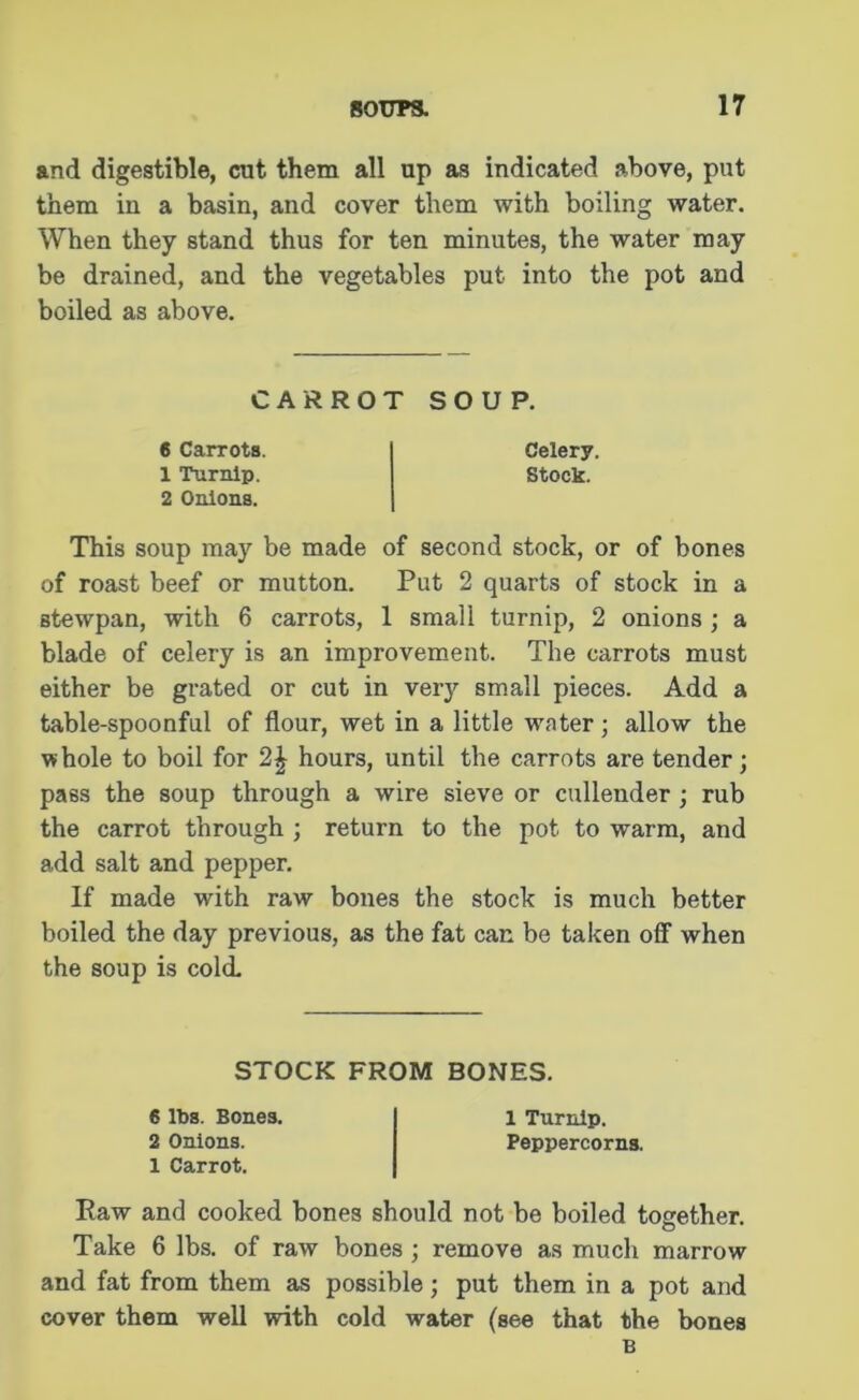 and digestible, cut them all up as indicated above, put them in a basin, and cover them with boiling water. When they stand thus for ten minutes, the water may be drained, and the vegetables put into the pot and boiled as above. CARROT SOUP. 6 Carrots. Celery. 1 Turnip. Stock. 2 Onions. This soup may be made of second stock, or of bones of roast beef or mutton. Put 2 quarts of stock in a stewpan, with 6 carrots, 1 small turnip, 2 onions ; a blade of celery is an improvement. The carrots must either be grated or cut in very small pieces. Add a table-spoonful of flour, wet in a little water; allow the whole to boil for hours, until the carrots are tender; pass the soup through a wire sieve or cullender ; rub the carrot through ; return to the pot to warm, and add salt and pepper. If made with raw bones the stock is much better boiled the day previous, as the fat can be taken off when the soup is cold. STOCK FROM BONES. 6 lbs. Bones. 1 Turnip. 2 Onions. Peppercorns. 1 Carrot. Raw and cooked bones should not be boiled together. © Take 6 lbs. of raw bones ; remove as much marrow and fat from them as possible; put them in a pot and cover them well with cold water (see that the bones B