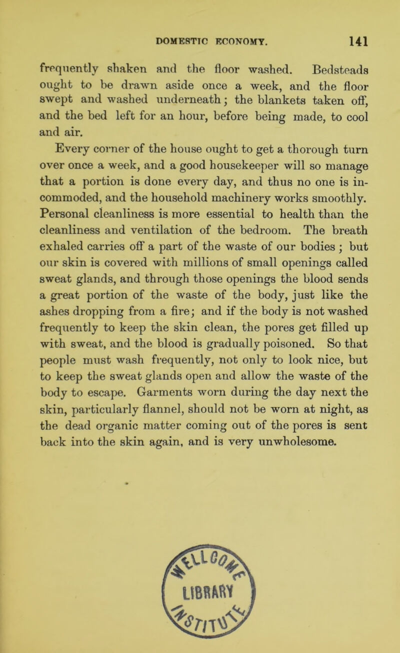 frequently shaken and the floor washed. Bedsteads ought to be drawn aside once a week, and the floor swept and washed underneath; the blankets taken off, and the bed left for an hour, before being made, to cool and air. Every corner of the house ought to get a thorough turn over once a week, and a good housekeeper will so manage that a portion is done every day, and thus no one is in- commoded, and the household machinery works smoothly. Personal cleanliness is more essential to health than the cleanliness and ventilation of the bedroom. The breath exhaled carries off a part of the waste of our bodies ; but our skin is covered with millions of small openings called sweat glands, and through those openings the blood sends a great portion of the waste of the body, just like the ashes dropping from a fire; and if the body is not washed frequently to keep the skin clean, the poi'es get filled up with sweat, and the blood is gradually poisoned. So that people must wash frequently, not only to look nice, but to keep the sweat glands open and allow the waste of the body to escape. Garments worn during the day next the skin, particularly flannel, should not be worn at night, as the dead organic matter coming out of the pores is sent back into the skin again, and is very unwholesome.