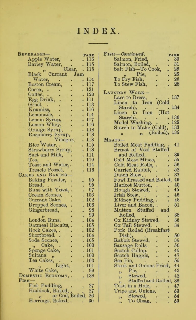 INDEX Beverages— PAOE Apple Water, . .116 Barley Water, . .115 „ Clear, . 115 Black Currant Jam Water, . . .114 Boston Cream, . . 117 Cocoa, .... 121 Coffee, .... 120 Egg Drink, . . .111 Gruel, . . . .113 Koumiss, . . .116 Lemonade, . . .114 Lemon Syrup, . .117 Lemon Whey, . .116 Orange Syrup, . .118 Raspberry Syrup, . 118 „ Vinegar, . 118 Rice Water,. . . 115 Strawberry Syrup, . 118 Suet and Milk, . .111 Tea, .... 119 Toast and Water,. . 114 Treacle Posset, . .116 Cakes and Baking— Baking Powder, . . 95 Bread 95 Buns with Yeast,. . 97 Cream Scones, . . 106 Currant Cake, . . 102 Dropped Scones, . . 106 Gingerbread, . . 98 „ , . 99 London Buns, . .104 Oatmeal Biscuits,. . 105 Rock Cakes, . . .102 Shortbread, . . . 104 Soda Scones, . .105 „ Cake, . . . 100 Sponge Cake, . . 101 Sultana „ . . 100 Tea Cakes, . . . 103 „ Light, . 101 White Cake, . . 99 Domestic Economy, . . 138 Fish— Fish Pudding, . . 27 Haddock, Baked, . . 27 ,, or Cod, Boiled, 26 Herrings, Baked,. . 30 Fish—Continued. TAOS Salmon, Fried, . 30 Salmon, Boiled, . 31 Salt Fish—To Cook, . 28 „ Pie, . 29 To Fry Fish, To Stew Fish, . . 25 . 28 Laundry Work— Lace to Dress, . 137 Linen to Iron (Cold Starch), . . .134 Linen to Iron (Hot Starch), . . .136 Model Washing, . .129 Starch to Make (Cold), 133 „ „ (Boiled), 135 Meats— Boiled Meat Pudding, . 41 Breast of Veal Stuffed and Rolled, . . 39 Cold Meat Mince, . 55 Cold Meat Rolls, . . 56 Curried Rabbit, . . 52 Dutch Stew,. . .37 Fowl Trussed and Boiled, 49 Haricot Mutton, . . 40 Hough Stewed, . . 45 Irish Stew, . . .46 Kidney Pudding,. . 48 Liver and Bacon, . . 51 Mutton Stuffed and Rolled, . . .38 Ox Kidney Stewed, . 35 Ox Tail Stewed, . . 34 Pork Rolled (Breakfast Dish), . . .50 Rabbit Stewed, . . 35 Sausage Rolls, . . 50 Scotch Collop, . . 45 Scotch Haggis, . . 47 Sea Pie, . . .55 Steak and Onions Fried, 44 „ Pie, . . .43 „ Stewed, . . 42 „ Stuffed and Rolled, 36 Toad in a Hole, . . 47 Tripe and Onions, . 63 „ Stewed, . . 64 ,. To Clean, . . 53