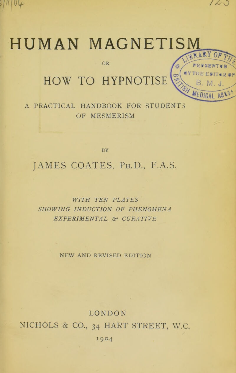 /^o HUMAN MAGNETISM OR HOW TO HYPNOTISE \g A PRACTICAL HANDBOOK FOR STUDENTS OF MESMERISM BY JAMES COATES, Ph.D., E.A.S. fV/TH TEN PLATES SHOWING INDUCTION OF PHENOMENA EXPERIMENTAL CURATIVE NEW AND REVISED EDITION LONDON NICHOLS & CO., 34 HART STREET, W.C. 1904
