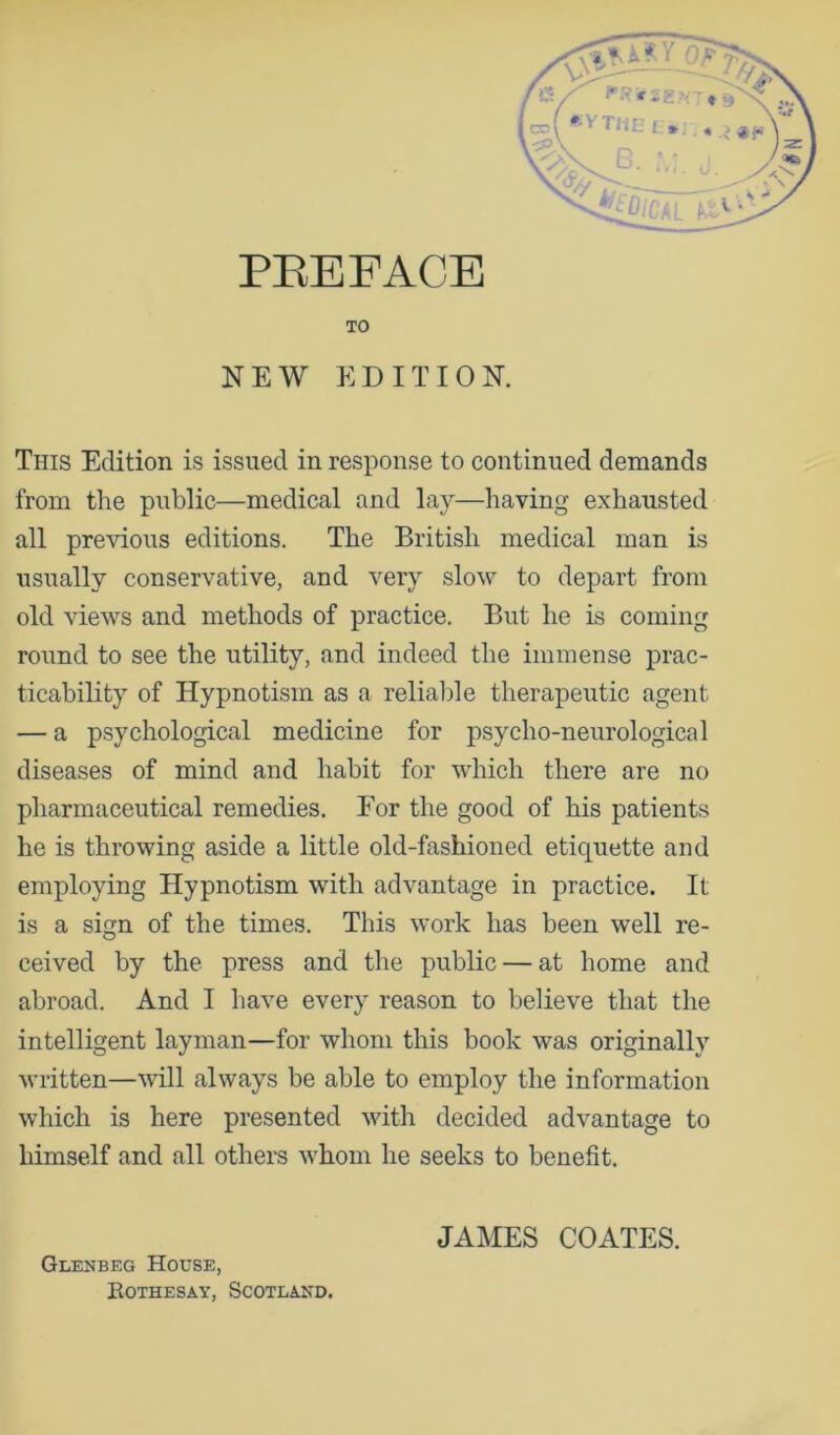 TO NEW EDITION. This Edition is issued in response to continued demands from the public—medical and lay—having exhausted all previous editions. The British medical man is usually conservative, and very slow to depart from old views and methods of practice. But he is coming round to see the utility, and indeed the immense prac- ticability of Hypnotism as a relialde therapeutic agent — a psychological medicine for psycho-neurological diseases of mind and habit for which there are no pharmaceutical remedies. Eor the good of his patients he is throwing aside a little old-fashioned etiquette and employing Hypnotism with advantage in practice. It is a sign of the times. This work has been well re- ceived by the press and the public — at home and abroad. And I have every reason to believe that the intelligent layman—for whom this book was originally written—will always be able to employ the information which is here presented with decided advantage to himself and all others whom he seeks to benefit. Glenbeg House, Kothesay, Scotland. JAMES COATES.