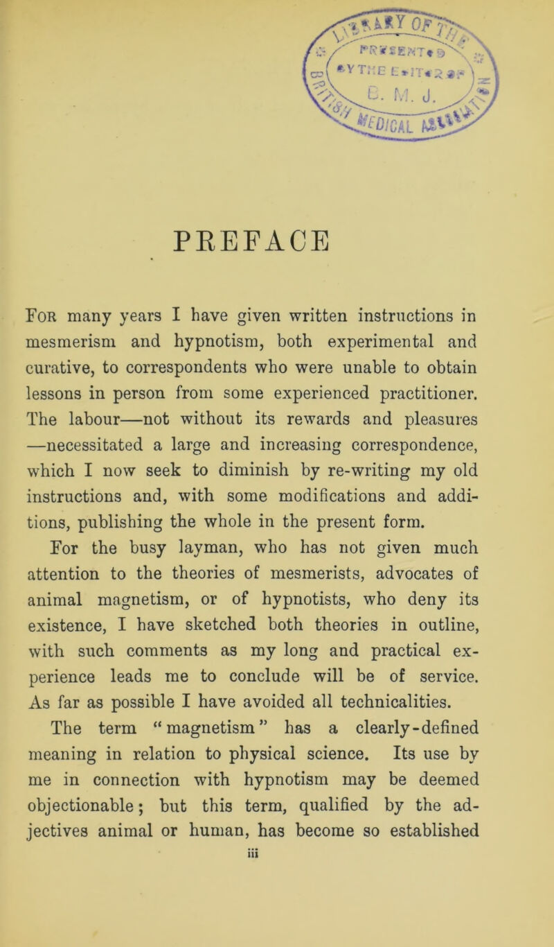 For many years I have given written instructions in mesmerism and hypnotism, both experimental and curative, to correspondents who were unable to obtain lessons in person from some experienced practitioner. The labour—not without its rewards and pleasures —necessitated a large and increasing correspondence, which I now seek to diminish by re-writing my old instructions and, with some modifications and addi- tions, publishing the whole in the present form. For the busy layman, who has not given much attention to the theories of mesmerists, advocates of animal magnetism, or of hypnotists, who deny its existence, I have sketched both theories in outline, with such comments as my long and practical ex- perience leads me to conclude will be of service. As far as possible I have avoided all technicalities. The term “magnetism” has a clearly-defined meaning in relation to physical science. Its use by me in connection with hypnotism may be deemed objectionable; but this term, qualified by the ad- jectives animal or human, has become so established ill