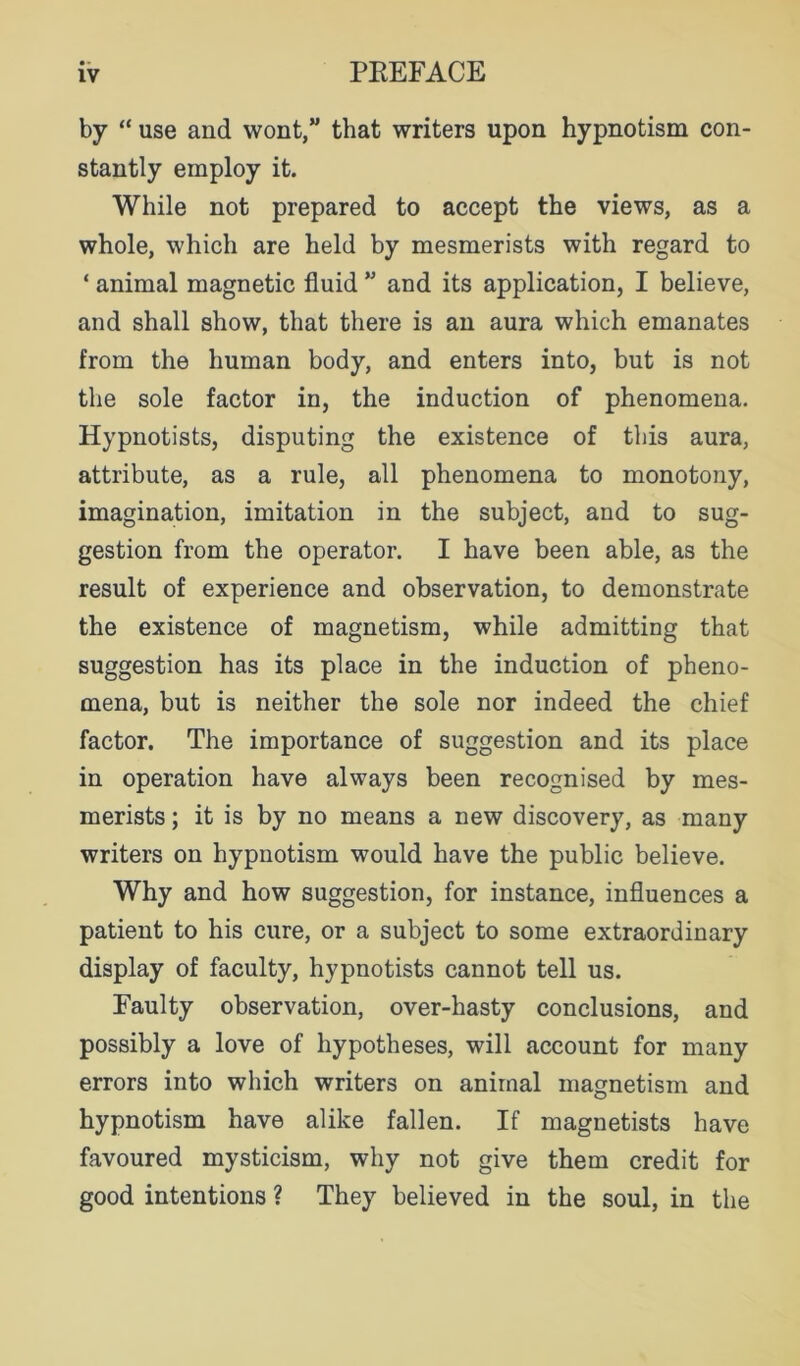 by “ use and wont,” that writers upon hypnotism con- stantly employ it. While not prepared to accept the views, as a whole, which are held by mesmerists with regard to ‘ animal magnetic fluid ” and its application, I believe, and shall show, that there is an aura which emanates from the human body, and enters into, but is not the sole factor in, the induction of phenomena. Hypnotists, disputing the existence of this aura, attribute, as a rule, all phenomena to monotony, imagination, imitation in the subject, and to sug- gestion from the operator. I have been able, as the result of experience and observation, to demonstrate the existence of magnetism, while admitting that suggestion has its place in the induction of pheno- mena, but is neither the sole nor indeed the chief factor. The importance of suggestion and its place in operation have always been recognised by mes- merists ; it is by no means a new discovery, as many writers on hypnotism would have the public believe. Why and how suggestion, for instance, influences a patient to his cure, or a subject to some extraordinary display of faculty, hypnotists cannot tell us. Faulty observation, over-hasty conclusions, and possibly a love of hypotheses, will account for many errors into which writers on animal magnetism and hypnotism have alike fallen. If magnetists have favoured mysticism, why not give them credit for good intentions ? They believed in the soul, in the