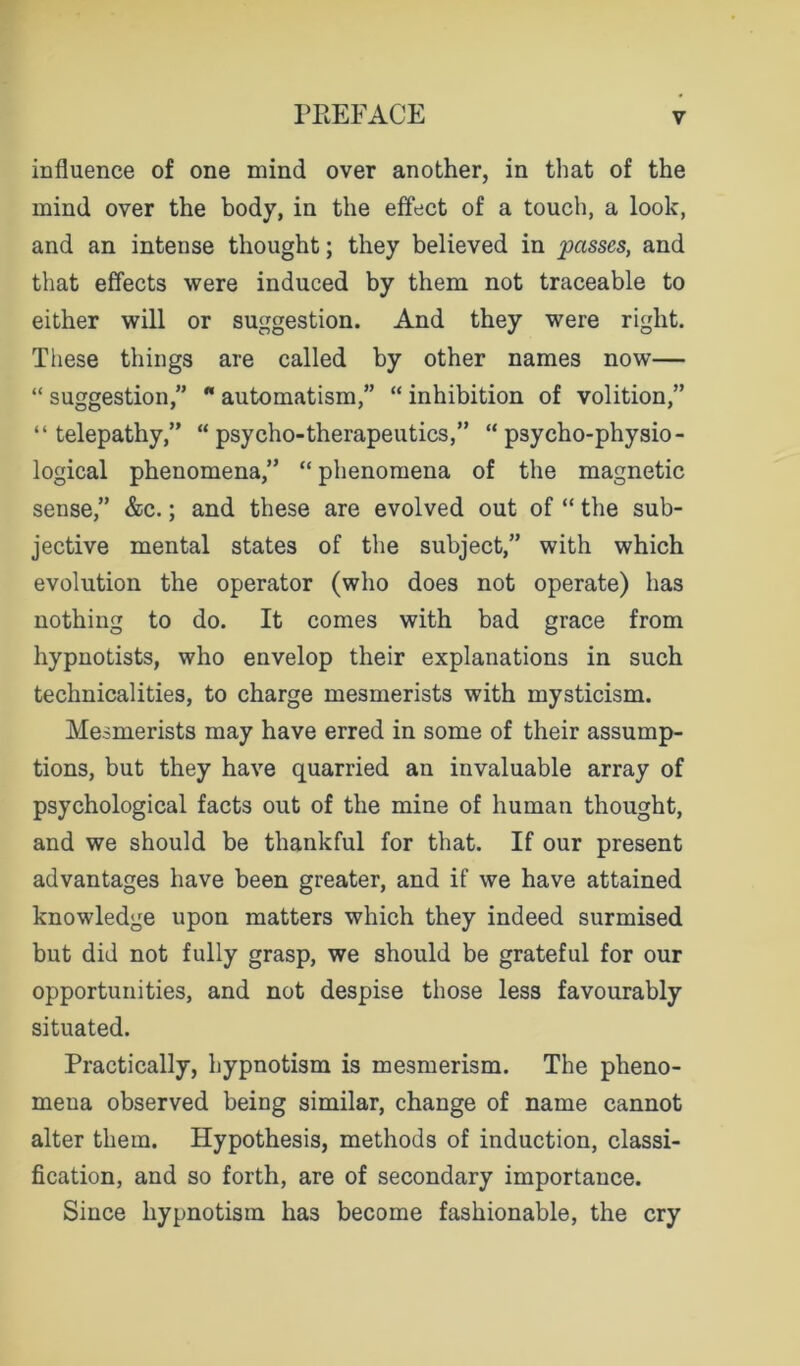 influence of one mind over another, in that of the mind over the body, in the effect of a touch, a look, and an intense thought; they believed in passes, and that effects were induced by them not traceable to either will or suggestion. And they were right. These things are called by other names now— “ suggestion,” “ automatism,” “ inhibition of volition,” “telepathy,” “ psycho-therapeutics,” “psycho-physio- logical phenomena,” “ phenomena of the magnetic sense,” &c.; and these are evolved out of “ the sub- jective mental states of the subject,” with which evolution the operator (who does not operate) has nothing to do. It comes with bad grace from hypnotists, who envelop their explanations in such technicalities, to charge mesmerists with mysticism. Mesmerists may have erred in some of their assump- tions, but they have quarried an invaluable array of psychological facts out of the mine of human thought, and we should be thankful for that. If our present advantages have been greater, and if we have attained knowledge upon matters which they indeed surmised but did not fully grasp, we should be grateful for our opportunities, and not despise those less favourably situated. Practically, hypnotism is mesmerism. The pheno- mena observed being similar, change of name cannot alter them. Hypothesis, methods of induction, classi- fication, and so forth, are of secondary importance. Since hypnotism has become fashionable, the cry