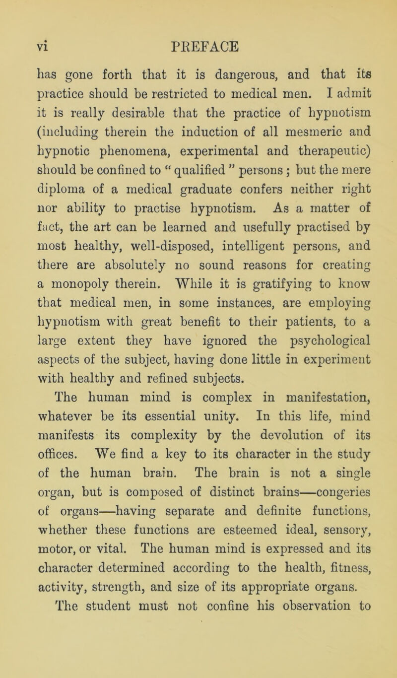 has gone forth that it is dangerous, and that its practice should be restricted to medical men. I admit it is really desirable that the practice of hypnotism (including therein the induction of all mesmeric and hypnotic phenomena, experimental and therapeutic) should be confined to “ qualified ” persons; but the mere diploma of a medical graduate confers neither right nor ability to practise hypnotism. As a matter of fact, the art can be learned and usefully practised by most healthy, well-disposed, intelligent persons, and there are absolutely no sound reasons for creating a monopoly therein. While it is gratifying to know that medical men, in some instances, are employing hypnotism with great benefit to their patients, to a large extent they have ignored the psychological aspects of the subject, having done little in experiment with healthy and refined subjects. The human mind is complex in manifestation, whatever be its essential unity. In this life, mind manifests its complexity by the devolution of its offices. We find a key to its character in the study of the human brain. The brain is not a single organ, but is composed of distinct brains—congeries of organs—having separate and definite functions, whether these functions are esteemed ideal, sensory, motor, or vital. The human mind is expressed and its character determined according to the health, fitness, activity, strength, and size of its appropriate organs. The student must not confine his observation to