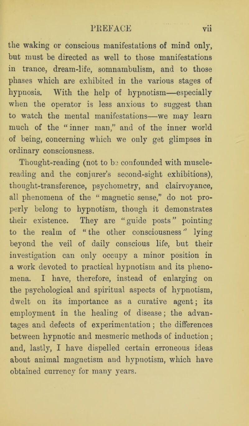 the waking or conscious manifestations of mind only, but must be directed as well to those manifestations in trance, dream-life, somnambulism, and to those phases which are exhibited in the various stages of hypnosis. With the help of hypnotism—especially when the operator is less anxious to suggest than to watch the mental manifestations—we may learn much of the “ inner man,” and of the inner world of being, concerning which we only get glimpses in ordinary consciousness. Thought-reading (not to be confounded with muscle- reading and the conjurer’s second-sight exhibitions), thought-transference, psychometry, and clairvoyance, all phenomena of the “ magnetic sense,” do not pro- perly belong to hypnotism, though it demonstrates tlieir existence. They are “guide posts” pointing to the realm of “ the other consciousness ” lying beyond the veil of daily conscious life, but their investigation can only occupy a minor position in a work devoted to practical hypnotism and its pheno- mena. I have, therefore, instead of enlarging on the psychological and spiritual aspects of hypnotism, dwelt on its importance as a curative agent; its employment in the healing of disease; the advan- tages and defects of experimentation; the differences between hypnotic and mesmeric methods of induction ; and, lastly, I have dispelled certain erroneous ideas about animal magnetism and hypnotism, which have obtained currency for many years.