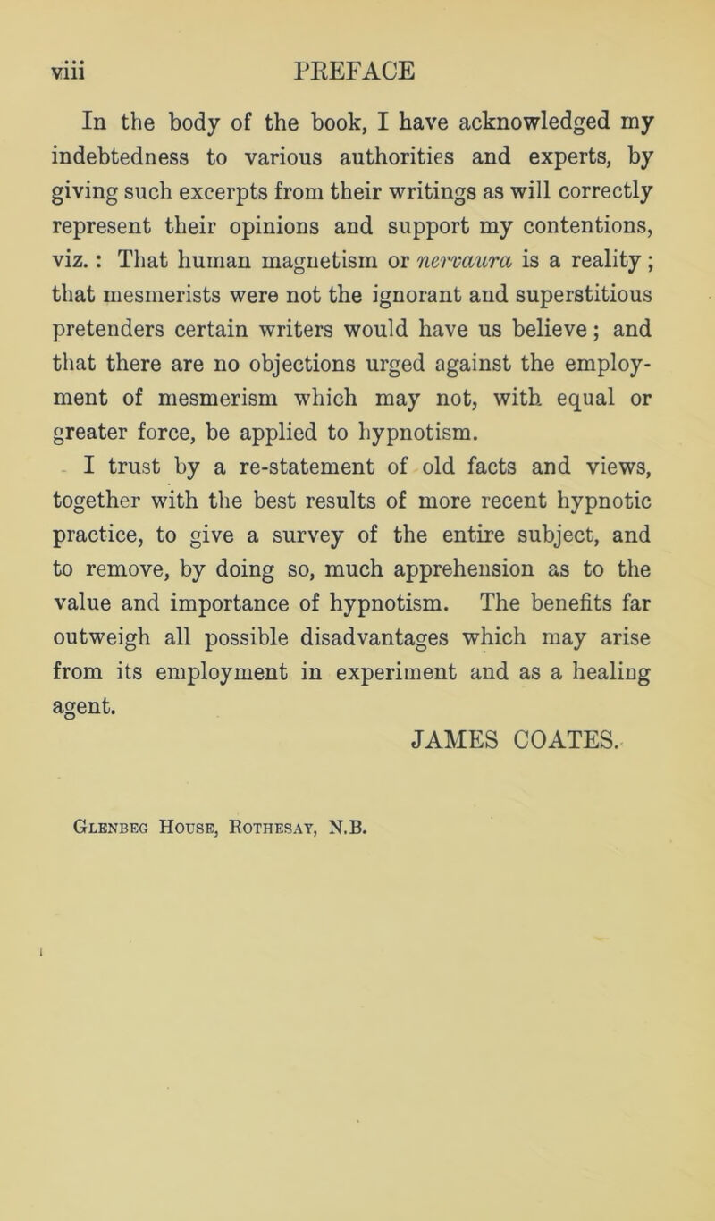 In the body of the book, I have acknowledged my indebtedness to various authorities and experts, by giving such excerpts from their writings as will correctly represent their opinions and support my contentions, viz.: That human magnetism or nervaura is a reality; that mesmerists were not the ignorant and superstitious pretenders certain writers would have us believe; and that there are no objections urged against the employ- ment of mesmerism which may not, with equal or greater force, be applied to hypnotism. - I trust by a re-statement of old facts and views, together with the best results of more recent hypnotic practice, to give a survey of the entire subject, and to remove, by doing so, much apprehension as to the value and importance of hypnotism. The benefits far outweigh all possible disadvantages which may arise from its employment in experiment and as a healing agent. JAMES COATES. Glenbeg House, Eothesay, N.B.