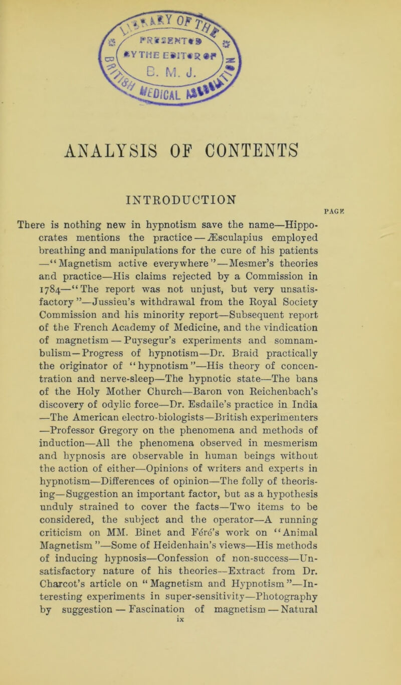 ANALYSIS OF CONTENTS INTRODUCTION PACK There is nothing new in hypnotism save the name—Hippo- crates mentions the practice — ^sculapius employed breathing and manipulations for the cure of his patients —“Magnetism active everywhere”—Mesmer’s theories and practice—His claims rejected by a Commission in 1784—“The report was not unjust, but very unsatis- factory”—Jussieu’s withdrawal from the Royal Society Commission and his minority report—Subsequent report of the French Academy of Medicine, and the vindication of magnetism — Puysegur’s experiments and somnam- bulism—Progress of hypnotism—Dr. Braid practically the originator of “hypnotism”—His theory of concen- tration and nerve-sleep—The hypnotic state—The bans of the Holy Mother Church—Baron von Reichenbach’s discovery of odylic force—Dr. Esdaile’s practice in India —The American electro-biologists—British experimenters —Professor Gregory on the phenomena and methods of induction—All the phenomena observed in mesmerism and hj^pnosis are observable in human beings without the action of either—Opinions of writers and experts in hypnotism—Differences of opinion—The folly of theoris- ing—Suggestion an important factor, but as a hypothesis unduly strained to cover the facts—Two items to be considered, the subject and the operator—A running criticism on MM. Binet and Ford’s work on “Animal Magnetism ”—Some of Heidenhain’s views—His methods of inducing hypnosis—Confession of non-success—Un- satisfactory nature of his theories—Extract from Dr. Charcot’s article on “Magnetism and Hypnotism”—In- teresting experiments in super-sensitivity—Photography by suggestion — Fascination of magnetism — Natural