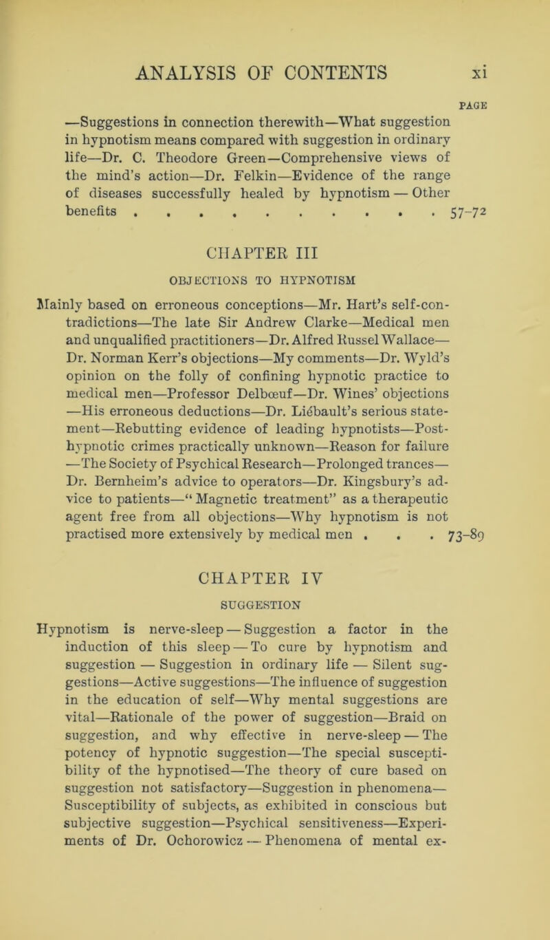 PAGE —Suggestions in connection therewith—What suggestion in hypnotism means compared with suggestion in ordinary life—Dr. C. Theodore Green—Comprehensive views of the mind’s action—Dr. Felkin—Evidence of the range of diseases successfully healed by hypnotism — Other benefits 57-72 CHAPTER III OBJECTIONS TO HYPNOTISM Mainly based on erroneous conceptions—Mr. Hart’s self-con- tradictions—The late Sir Andrew Clarke—Medical men and unqualified practitioners—Dr. Alfred Russel Wallace— Dr. Norman Kerr’s objections—My comments—Dr. Wyld’s opinion on the folly of confining hypnotic practice to medical men—Professor Delboeuf—Dr. Wines’ objections —His erroneous deductions—Dr. Lidbault’s serious state- ment—Rebutting evidence of leading hypnotists—Post- hypnotic crimes practically unknown—Reason for failure —The Society of Psychical Research—Prolonged trances— Dr. Bernheim’s advice to operators—Dr. Kingsbury’s ad- vice to patients—“ Magnetic treatment” as a therapeutic agent free from all objections—Why hypnotism is not practised more extensively by medical men . . . 73-89 CHAPTER IV SUGGESTION Hypnotism is nerve-sleep — Suggestion a factor in the induction of this sleep — To cure by hypnotism and suggestion — Suggestion in ordinary life — Silent sug- gestions—Active suggestions—The influence of suggestion in the education of self—Why mental suggestions are vital—Rationale of the power of suggestion—Braid on suggestion, and why effective in nerve-sleep — The potency of hypnotic suggestion—The special suscepti- bility of the hypnotised—The theory of cure based on suggestion not satisfactory—Suggestion in phenomena— Susceptibility of subjects, as exhibited in conscious but subjective suggestion—Psychical sensitiveness—Experi- ments of Dr. Ochorowicz — Phenomena of mental ex-