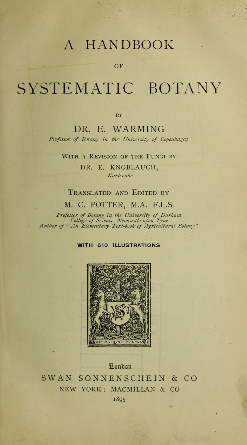 OF SYSTEMATIC BOTANY BY DR. E. WARMING Professor of Botajiy in the University of Copenhagen With a Revision of the Fungi by DR. E. KNOBLAUCH, Karlsi'uhe Translated and Edited by M. C. POTTER, M.A. F.L.S. Professor of Botany in the University of Durham College of Science, Newcastle-upon- Tyne Author of An Elementary Text-book of Agricultural Botany WITH 610 ILLUSTRATIONS ILontion SWAN SONNENSCHEIN & CO NEW YORK : MACMILLAN & CO 1895
