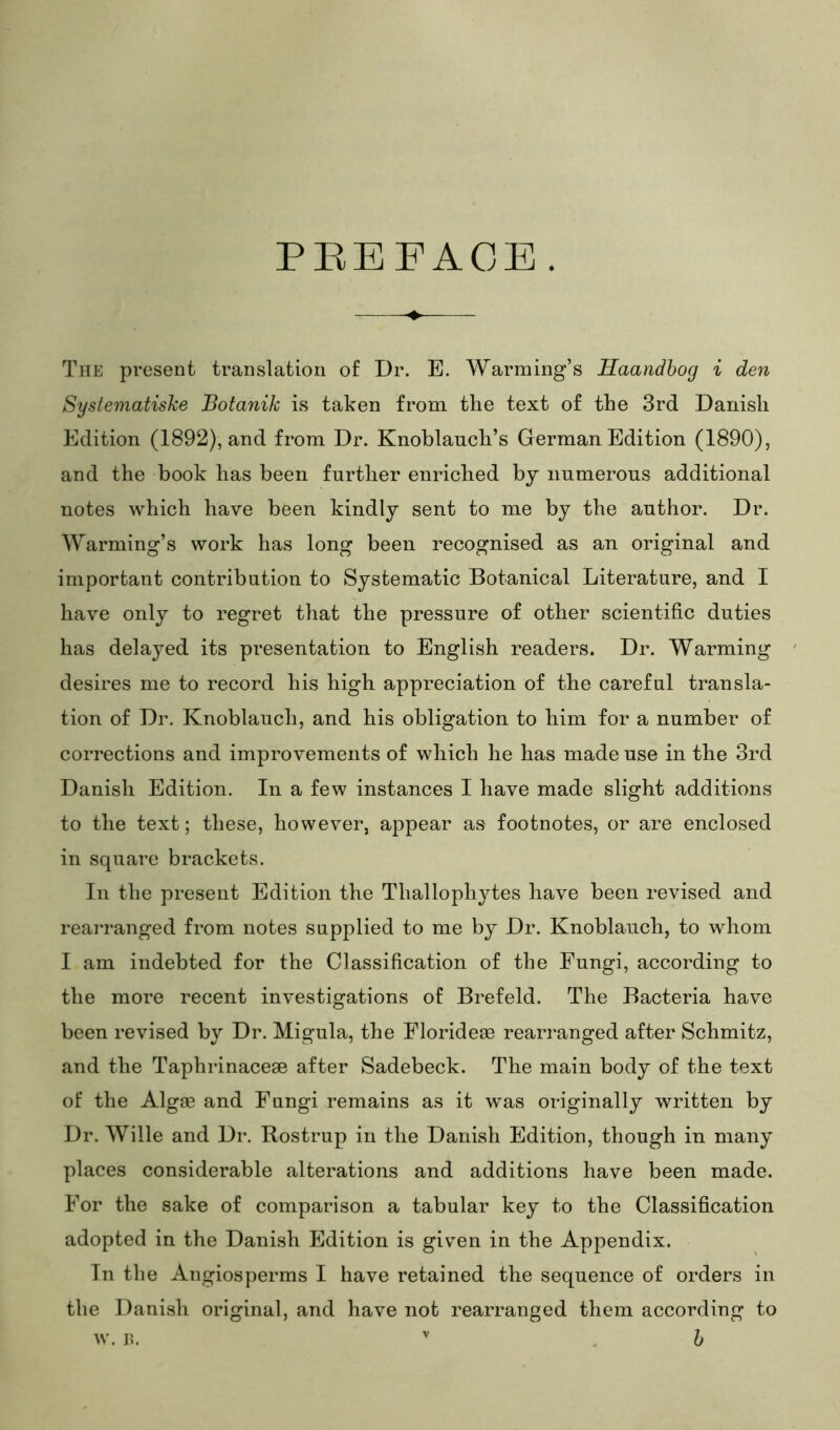 PEEFAGE. The present translation of Dr. E. Warming’s Haandhog i den Systematiske Botanik is taken from the text of the 3rd Danish Edition (1892), and from Dr. Knoblauch’s German Edition (1890), and the book has been further enriched by numerous additional notes which have been kindly sent to me by the author. Dr. Warming’s work has long been recognised as an original and important contribution to Systematic Botanical Literature, and I have only to regret that the pressure of other scientific duties has delayed its presentation to English readers. Dr. Warming desires me to record his high appreciation of the careful transla- tion of Dr. Knoblauch, and his obligation to him for a number of corrections and improvements of which he has made use in the 3rd Danish Edition. In a few instances I have made slight additions to the text; these, however, appear as footnotes, or are enclosed in square brackets. In the present Edition the Thallophytes have been revised and rearranged from notes supplied to me by Dr. Knoblauch, to whom I am indebted for the Classification of the Fungi, according to the more recent investigations of Brefeld. The Bacteria have been revised by Dr. Migula, the Florideae rearranged after Schmitz, and the Taphrinacege after Sadebeck. The main body of the text of the Algae and Fungi remains as it was originally written by Dr. Wille and Dr. Rostrup in the Danish Edition, though in many places considerable alterations and additions have been made. For the sake of comparison a tabular key to the Classification adopted in the Danish Edition is given in the Appendix. In the Angiosperms I have retained the sequence of orders in the Danish original, and have not rearranged them according to w. I?. h