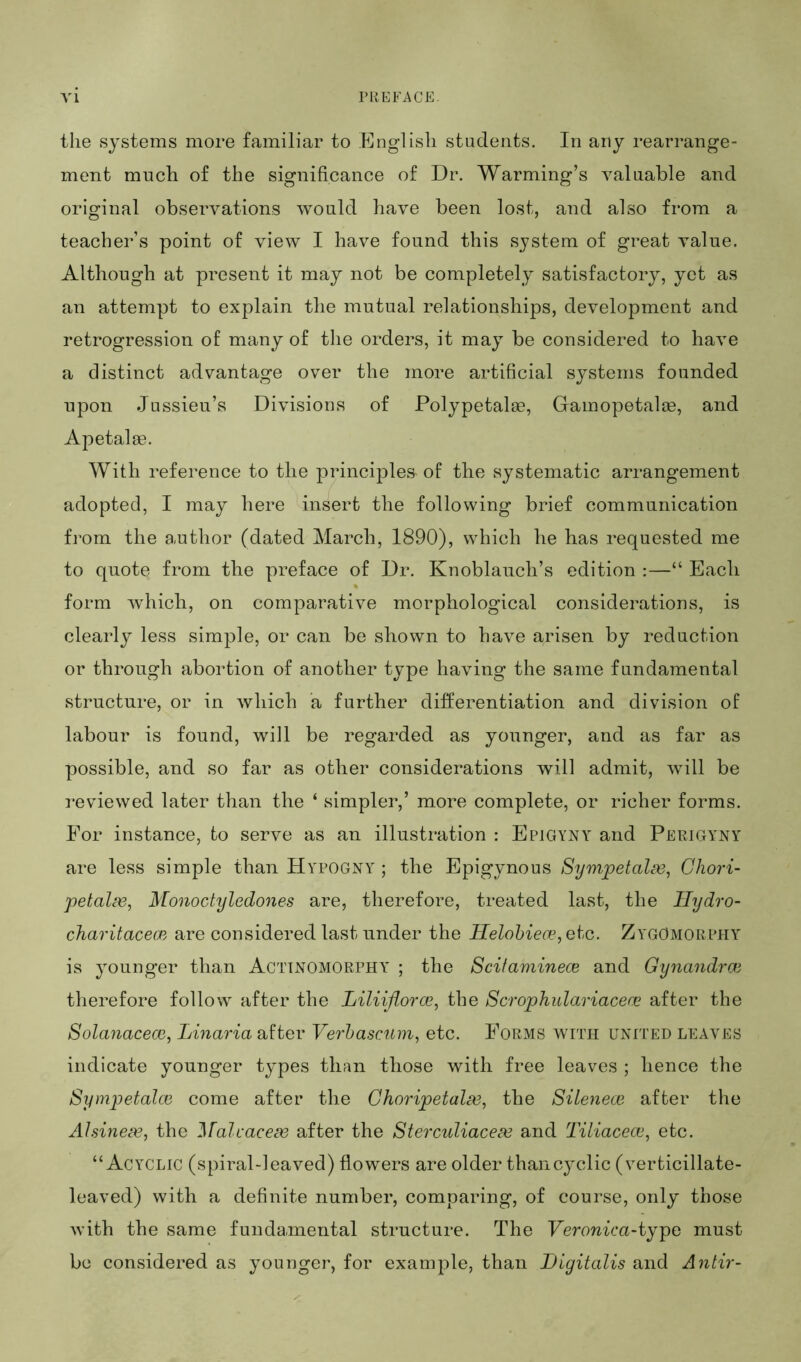 the systems more familiar to English students. In any rearrange- ment much of the significance of Dr. Warming’s valuable and original observations would have been lost, and also from a teacher’s point of view I have found this system of great value. Although at present it may not be completely satisfactory, yet as an attempt to explain the mutual relationships, development and retrogression of many of tiie orders, it may be considered to have a distinct advantage over the more artificial systems founded upon Jussieu’s Divisions of Polypetalas, Gamopetalce, and Apetalse. With reference to the principles of the systematic arrangement adopted, I may here insert the following brief communication from the a.uthor (dated March, 1890), which he has requested me to quote from the preface of Dr. Knoblauch’s edition :—“ Each form which, on comparative morphological considerations, is clearly less simple, or can be shown to have arisen by reduction or through abortion of another type having the same fundamental structure, or in which a further differentiation and division of labour is found, will be regarded as younger, and as far as possible, and so far as other considerations will admit, will be reviewed later than the ‘ simpler,’ more complete, or richer forms. For instance, to serve as an illustration : Epigyny and Perigyny are less simple than Hypogny ; the Epigynous Sympetahv, Ghori- petal^e, Monoctyledones are, therefore, treated last, the Ilydro- charitacecB are considered last under the Helohiece, etc. ZygOmorphy is younger than Actinomorphy ; the Scifaminece and Gynandrai therefore follow after the Liliijlorce, the Scrophulariacerc after the Solanacecc, Linaria after Verhascum, etc. Forms with united leaves indicate younger types thtm those with free leaves ; hence the Sympetalce come after the Ghoripetala3, the Silenece after the Alsine^e^ the MalcaceBe after the Sterculiacea3 and Tiliacece^ etc. “Acyclic (spiral-leaved) flowers are older than cyclic (verticillate- leaved) with a definite number, comparing, of course, only those with the same fundamental structure. The Veronica-ij^o must be considered as younger, for example, than Digitalis and Antir-