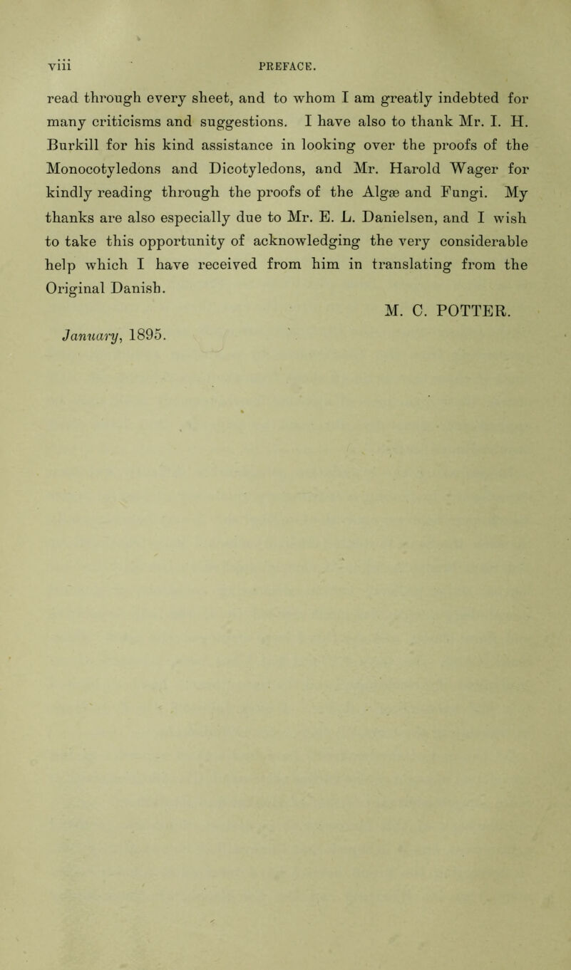 read through every sheet, and to whom I am greatly indebted for many criticisms and suggestions. I have also to thank Mr. I. H. Burkill for his kind assistance in looking over the proofs of the Monocotyledons and Dicotyledons, and Mr. Harold Wager for kindly reading through the proofs of the Algas and Fungi. My thanks are also especially due to Mr. E. L. Danielson, and I wish to take this opportunity of acknowledging the very considerable help which I have received from him in translating from the Original Danish. January, 1895. M. C. POTTER.