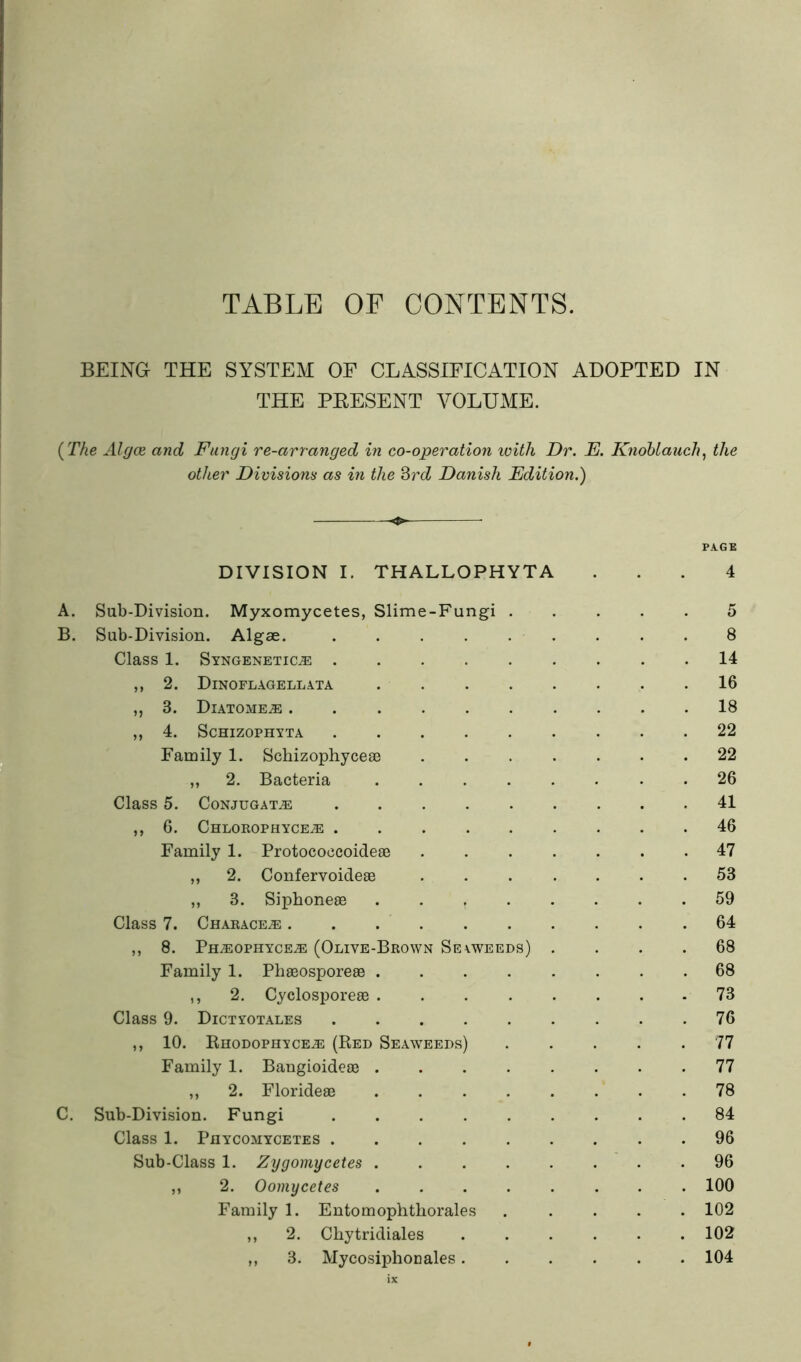 TABLE OF CONTENTS. BEING THE SYSTEM OF CLASSIFICATION ADOPTED IN THE PEESENT VOLUME. (TAe AlgcB and Fungi re-arranged in co-operation with Dr. E. K7iohlauch, the other Divisions as in the ^rd Danish Edition.) PAGE DIVISION I. THALLOPHYTA ... 4 A. Sub-Division. Myxomycetes, Slime-Fungi . B. Sub-Division. Algae. ..... Class 1. SYNGENETICiE ..... ,, 2. Dinoflagellata .... ,, 3. Diatome.® ,, 4. SCHIZOPHYTA ..... Family 1. Scbizophyceae ,, 2. Bacteria .... Class 5. Conjugate ..... ,, 6. Chlorophyce^ ..... Family 1. ProtococcoidefE ,, 2. Confervoideae „ 3. Siphoneae .... Class 7. Charace^ ...... ,, 8. Pn^oPHYCEiE (Olive-Brown Sevweeds) Family 1. Phaeosporeae .... ,, 2. Cyclosporeae .... Class 9. Dictyotales ,, 10. Khodophyce^ (Bed Seaweeds) Family 1. Bangioideae .... ,, 2. Florideae .... C. Sub-Division. Fungi ..... Class 1. PflYCOAIYCETES ..... Sub-Class 1. Zygomycetes .... ,, 2. Oomycetes .... Family 1. Entomopbthorales ,, 2. Chy tridiales ,, 3. My cosiphon ales . 8 . 14 . 16 . 18 . 22 . 22 . 26 . 41 . 46 . 47 . 53 . 59 . 64 . 68 . 68 - 73 . 76 . 77 . 77 . 78 . 84 . 96 . 96 . 100 . 102 . 102 . 104