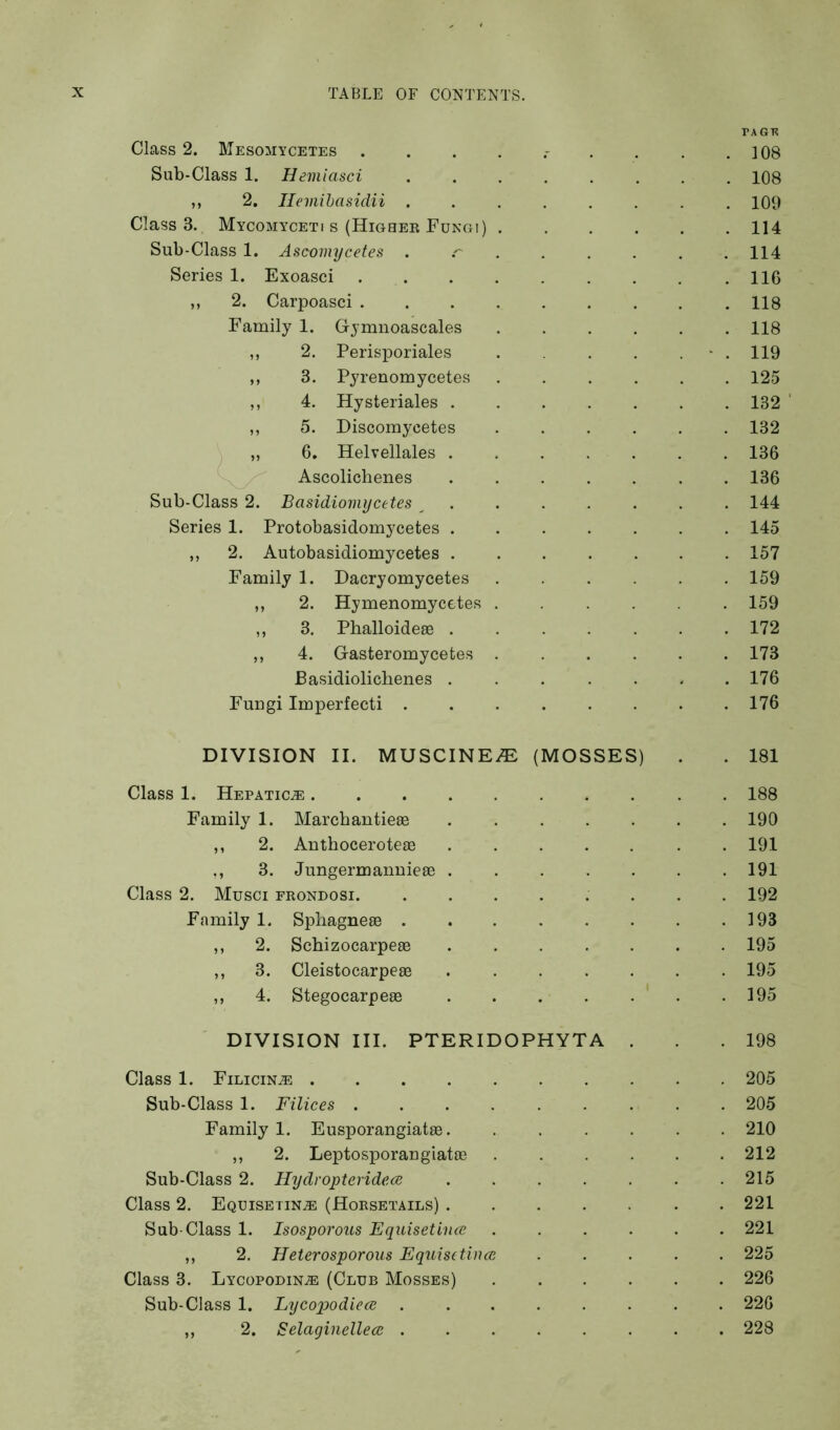 Class 2. Mesomycetes Sub-Class 1. Hemiasci ,, 2. Hemihasidii . Class 3. Mycomyceti s (Highee Fungi) Sub-Class 1. Ascomycetes Series 1. Exoasci ,, 2. Carpoasci . Family 1. Gymnoascales ,, 2. Perisporiales ,, 3. Pyrenomycetes ,, 4. Hysteriales . ,, 5. Discomycetes „ 6, Helvellales . Ascolichenes Sub-Class 2. Basidiomycetes ^ Series 1. Protobasidomycetes . ,, 2. Autobasidiomycetes . Family 1. Dacryomycetes ,, 2. Hymenomycetes ,, 3. Phalloidese . ,, 4. Gasteromycefces Basidiolicbenes . Fungi Imperfect! . TAGK 108 108 109 114 114 116 118 118 119 125 132 ' 132 136 136 144 145 157 159 159 172 173 176 176 DIVISION II. MUSCINEi^: (MOSSES) . . 181 Class 1. HEPATiciE 188 Family 1. Marcbantieae ....... 190 ,, 2. Anthoceroteas ....... 191 ,, 3. Jungermanuiese 191 Class 2. Musci frondosi. ........ 192 Family 1. Spliagneee . . . . . . . .193 ,, 2. Schizocarpese 195 ,, 3. Cleistocarpese ....... 195 ,, 4. Stegocarpeae . . . . . . .195 DIVISION III. PTERIDOPHYTA . .198 Class 1. Filicin^ .......... 205 Sub-Class 1. Filices ......... 205 Family 1. Eusporangiatae. ...... 210 ,, 2. Leptosporangiatae ...... 212 Sub-Class 2. Hydropteridece ....... 215 Class 2. Equisetinje (Horsetails) ....... 221 Sub-Class 1. Isosporous Equisetince ...... 221 ,, 2. Heterosporous Equis(tines ..... 225 Class 3. LycopodinjE (Club Mosses) ...... 226 Sub-Class 1. Lycopodiecs ........ 226 ,, 2. Selaginellecs ........ 228