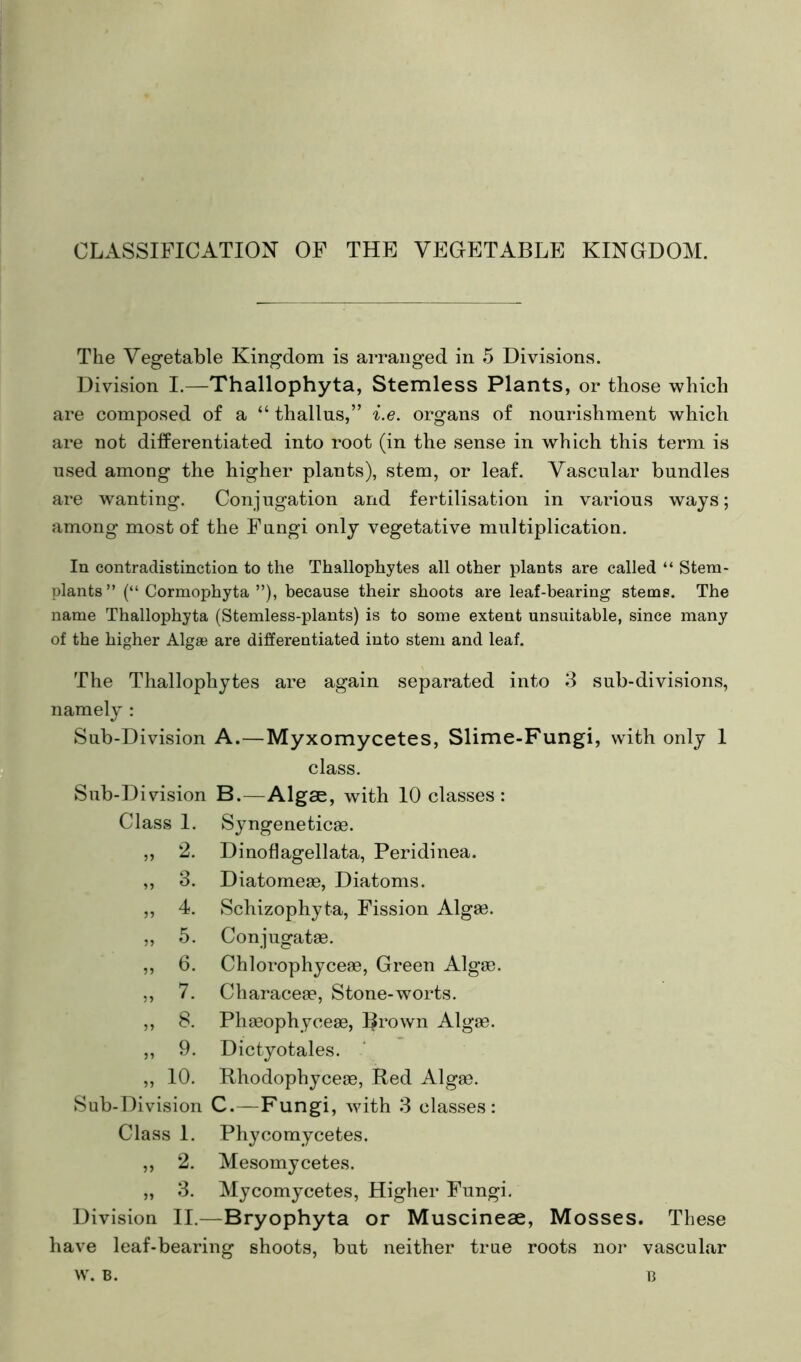 CLASSIFICATION OF THE VEGETABLE KINGDOM. The Vegetable Kingdom is arranged in 5 Divisions. Division I.—Thallophyta, Stemless Plants, or those which are composed of a “ thallns,” i.e. organs of nourishment which are not differentiated into root (in the sense in which this term is used among the higher plants), stem, or leaf. Vascular bundles are wanting. Conjugation and fertilisation in various ways; among most of the Fungi only vegetative multiplication. In contradistinction to the Thallophytes all other plants are called “ Stera- plants” (“ Cormophyta ”), because their shoots are leaf-bearing stems. The name Thallophyta (Stemless-plants) is to some extent unsuitable, since many of the higher Algae are differentiated into stem and leaf. The Thallophytes are again separated into 3 sub-divisions, namely : Sub-Division A.—Myxomycetes, Slime-Fungi, with only 1 class. Sub-Division B.—Algae, with 10 classes: Class I. Syngeneticas. ?? 2. Dinoflagellata, Peridinea. 3. Diatomese, Diatoms. 4. Schizophyta, Fission Algae. ?? 5. Conjugatae. ?) 6. Chlorophyceas, Green Algae. 5? 7. Characeae, Stone-worts. 8. Phaeophyceae, Bi’own Algae. 9. Dictyotales. 9) 10. Rhodophyceae, Red Algae. Sub-Division C.—Fungi, with 3 classes: Class 1. Phycomycetes. ,, 2. Mesomycetes. „ 3. Mycomycetes, Higher Fungi. Division II.—Bryophyta or Muscineae, Mosses. These have leaf-bearing shoots, but neither true roots nor vascular w. B. B