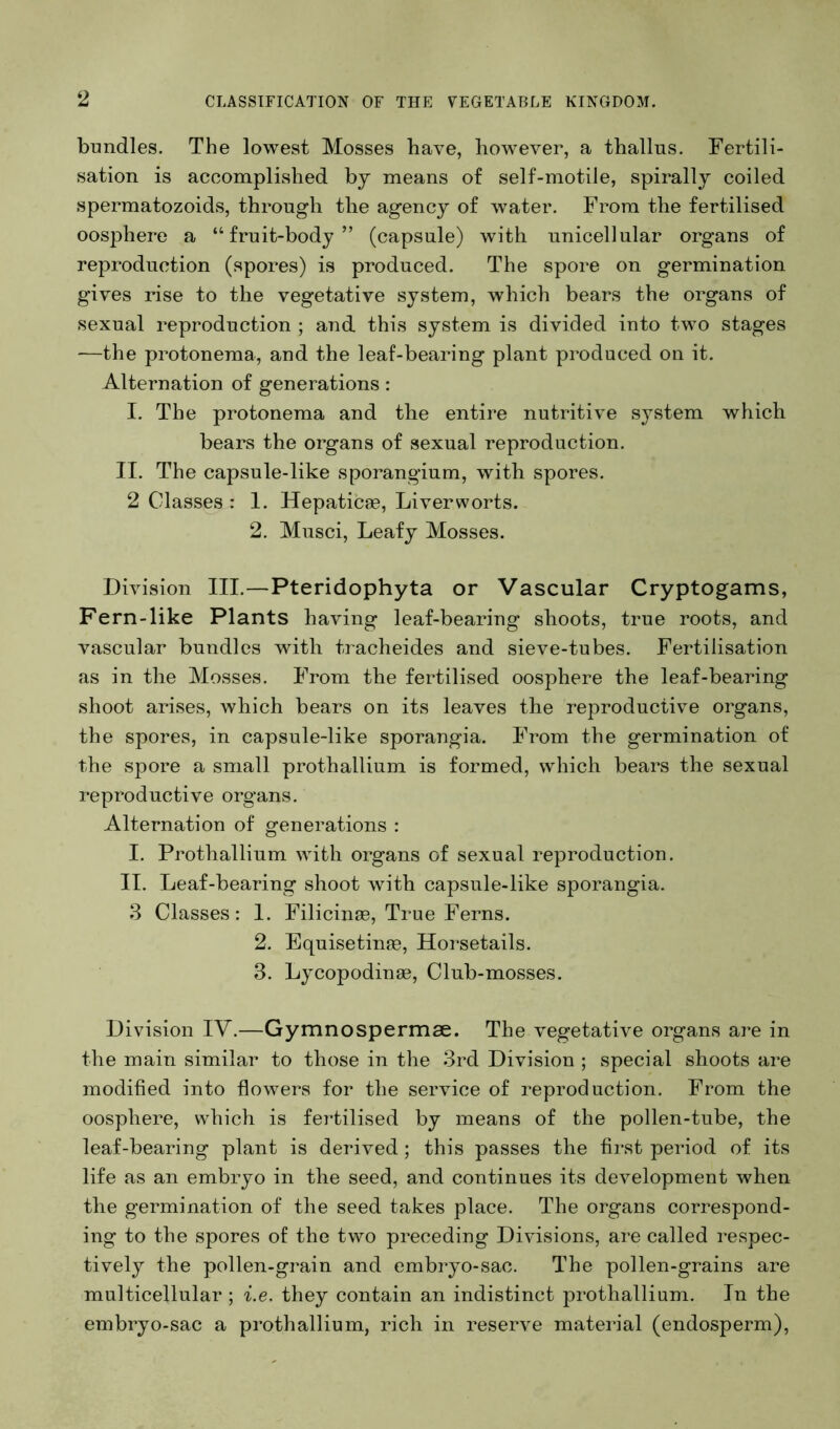 bundles. The lowest Mosses have, however, a thallus. Fertili- sation is accomplished by means of self-motile, spirally coiled spermatozoids, through the agency of water. From the fertilised oosphere a “fruit-body” (capsule) with nnicellular organs of reproduction (spores) is produced. The spore on germination gives rise to the vegetative system, which bears the organs of sexual reproduction ; and this system is divided into two stages —the protonema, and the leaf-bearing plant produced on it. Alternation of generations: I. The protonema and the entire nutritive system which bears the organs of sexual reproduction. II. The capsule-like sporangium, with spores. 2 Classes : 1. Hepaticse, Liverworts. 2. Musci, Leafy Mosses. Division III.—Pteridophyta or Vascular Cryptogams, Fern-like Plants having leaf-bearing shoots, true roots, and vascular bundles with tracheides and sieve-tubes. Fertilisation as in the Mosses. From the fertilised oosphere the leaf-bearing shoot arises, which bears on its leaves the reproductive organs, the spores, in capsule-like sporangia. From the germination of the spore a small prothallium is formed, which bears the sexual reproductive organs. Alternation of generations : I. Prothallium with organs of sexual reproduction. II. Leaf-bearing shoot with capsule-like sporangia. .3 Classes: I. Filicinas, True Ferns. 2. Equisetime, Horsetails. 3. Lycopodinae, Club-mosses. Division IV.—Gymnospermae. The vegetative organs are in the main similar to those in the .3rd Division ; special shoots are modified into flowers for the service of reproduction. From the oosphere, which is fertilised by means of the pollen-tube, the leaf-bearing plant is derived ; this passes the first period of its life as an embryo in the seed, and continues its development when the germination of the seed takes place. The organs correspond- ing to the spores of the two preceding Divisions, are called respec- tively the pollen-grain and embryo-sac. The pollen-grains are multicellular ; i.e. they contain an indistinct prothallium. In the embryo-sac a prothallium, rich in reserve material (endosperm).