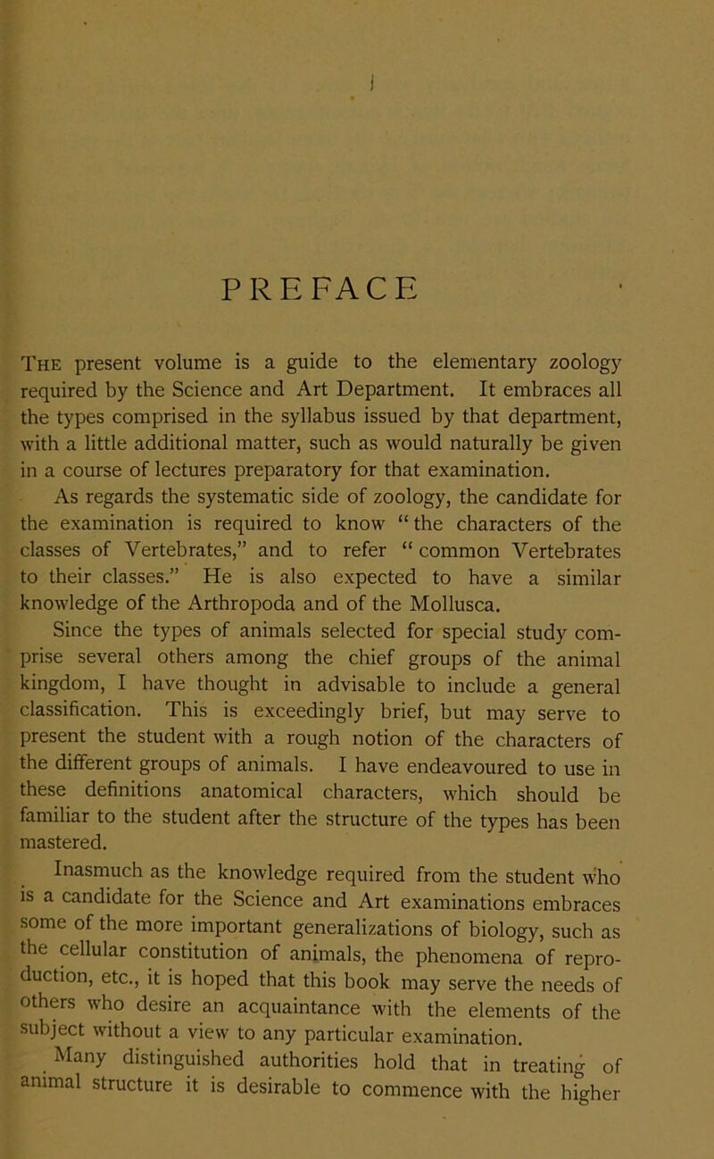 PREFACE The present volume is a guide to the elementary zoology required by the Science and Art Department. It embraces all the types comprised in the syllabus issued by that department, with a little additional matter, such as would naturally be given in a course of lectures preparatory for that examination. As regards the systematic side of zoology, the candidate for the examination is required to know “ the characters of the classes of Vertebrates,” and to refer “ common Vertebrates to their classes.” He is also expected to have a similar knowledge of the Artbropoda and of the Mollusca. Since the types of animals selected for special study com- prise several others among the chief groups of the animal kingdom, I have thought in advisable to include a general classification. This is exceedingly brief, but may serve to present the student with a rough notion of the characters of the different groups of animals. I have endeavoured to use in these definitions anatomical characters, which should be familiar to the student after the structure of the types has been mastered. Inasmuch as the knowledge required from the student who is a candidate for the Science and Art examinations embraces some of the more important generalizations of biology, such as the cellular constitution of animals, the phenomena of repro- duction, etc., it is hoped that this book may serve the needs of others who desire an acquaintance with the elements of the subject without a view to any particular examination. Many distinguished authorities hold that in treating of animal structure it is desirable to commence with the higher