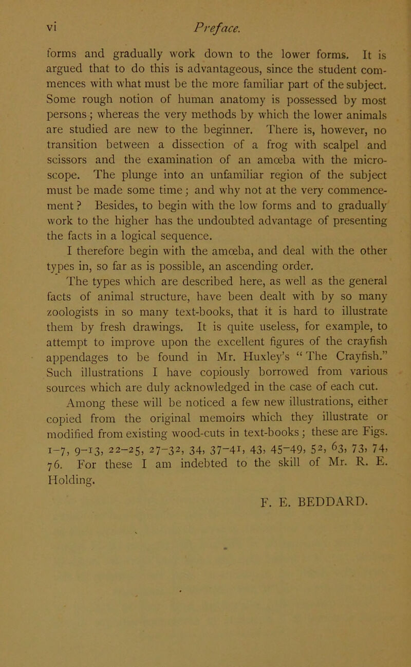 forms and gradually work down to the lower forms. It is argued that to do this is advantageous, since the student com- mences with what must be the more familiar part of the subject. Some rough notion of human anatomy is possessed by most persons; whereas the very methods by which the lower animals are studied are new to the beginner. There is, however, no transition between a dissection of a frog with scalpel and scissors and the examination of an amoeba with the micro- scope. The plunge into an unfamiliar region of the subject must be made some time; and why not at the very commence- ment ? Besides, to begin with the low forms and to gradually work to the higher has the undoubted advantage of presenting the facts in a logical sequence. I therefore begin with the amoeba, and deal with the other types in, so far as is possible, an ascending order. The types which are described here, as well as the general facts of animal structure, have been dealt with by so many zoologists in so many text-books, that it is hard to illustrate them by fresh drawings. It is quite useless, for example, to attempt to improve upon the excellent figures of the crayfish appendages to be found in Mr. Huxley’s “ The Crayfish.” Such illustrations I have copiously borrowed from various sources which are duly acknowledged in the case of each cut. Among these will be noticed a few new illustrations, either copied from the original memoirs which they illustrate or modified from existing wood-cuts in text-books; these are Figs. 1-7, 9-13, 22-25, 27—32, 34, 37-41, 43, 45-49, 52> 63> 73, 74, 76. For these I am indebted to the skill of Mr. R. E. Holding. F. E. BEDDARD.