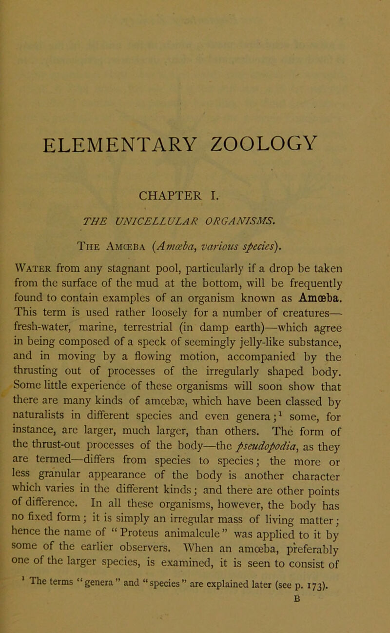 ELEMENTARY ZOOLOGY CHAPTER I. THE UNICELLULAR ORGANISMS. The Amceba (Amoeba, various species). Water from any stagnant pool, particularly if a drop be taken from the surface of the mud at the bottom, will be frequently found to contain examples of an organism known as Amoeba. This term is used rather loosely for a number of creatures— fresh-water, marine, terrestrial (in damp earth)—which agree in being composed of a speck of seemingly jelly-like substance, and in moving by a flowing motion, accompanied by the thrusting out of processes of the irregularly shaped body. Some little experience of these organisms will soon show that there are many kinds of amoebae, which have been classed by naturalists in different species and even genera;1 some, for instance, are larger, much larger, than others. The form of the thrust-out processes of the body—the pseudopodia, as they are termed—differs from species to species; the more or less granular appearance of the body is another character which varies in the different kinds; and there are other points of difference. In all these organisms, however, the body has no fixed form; it is simply an irregular mass of living matter; hence the name of “ Proteus animalcule ” was applied to it by some of the earlier observers. When an amoeba, preferably one of the larger species, is examined, it is seen to consist of The terms “genera” and “species” are explained later (see p. 173). B