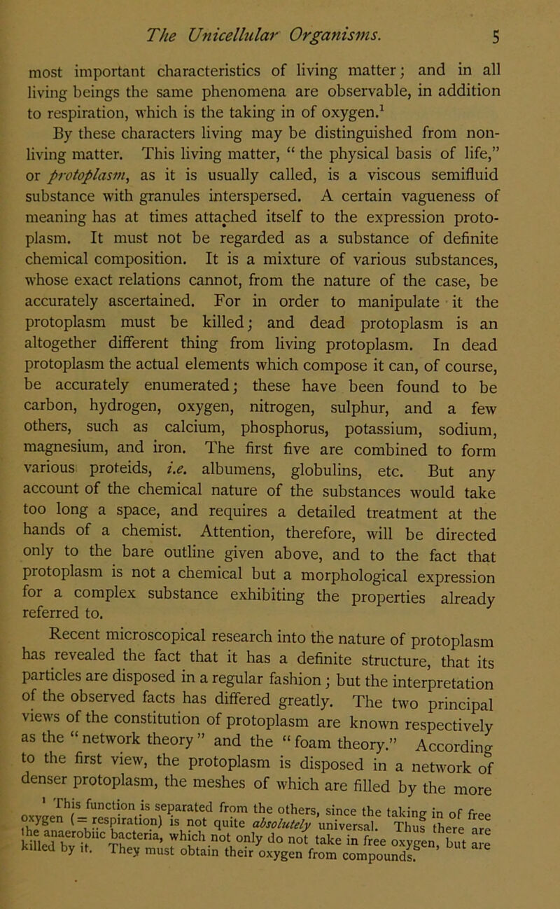 most important characteristics of living matter; and in all living beings the same phenomena are observable, in addition to respiration, which is the taking in of oxygen.1 By these characters living may be distinguished from non- living matter. This living matter, “ the physical basis of life,” or protoplasm, as it is usually called, is a viscous semifluid substance with granules interspersed. A certain vagueness of meaning has at times attached itself to the expression proto- plasm. It must not be regarded as a substance of definite chemical composition. It is a mixture of various substances, whose exact relations cannot, from the nature of the case, be accurately ascertained. For in order to manipulate it the protoplasm must be killed; and dead protoplasm is an altogether different thing from living protoplasm. In dead protoplasm the actual elements which compose it can, of course, be accurately enumerated; these have been found to be carbon, hydrogen, oxygen, nitrogen, sulphur, and a few others, such as calcium, phosphorus, potassium, sodium, magnesium, and iron. The first five are combined to form various proteids, i.e. albumens, globulins, etc. But any account of the chemical nature of the substances would take too long a space, and requires a detailed treatment at the hands of a chemist. Attention, therefore, will be directed only to the bare outline given above, and to the fact that protoplasm is not a chemical but a morphological expression for a complex substance exhibiting the properties already referred to. Recent microscopical research into the nature of protoplasm has revealed the fact that it has a definite structure, that its particles are disposed in a regular fashion; but the interpretation of the observed facts has differed greatly. The two principal views of the constitution of protoplasm are known respectively as the “network theory” and the “foam theory.” According to the first view, the protoplasm is disposed in a network of denser protoplasm, the meshes of which are filled by the more 1 This function is separated from the others, since the taking in of free the 1 CSKiraftl0-n^ \ 0t quite absolutely universal. Thus there are SL?r°»UC'n,CtCrla’ which not only do not take in free oxygen but ate y t . They must obtain their oxygen from compounds.