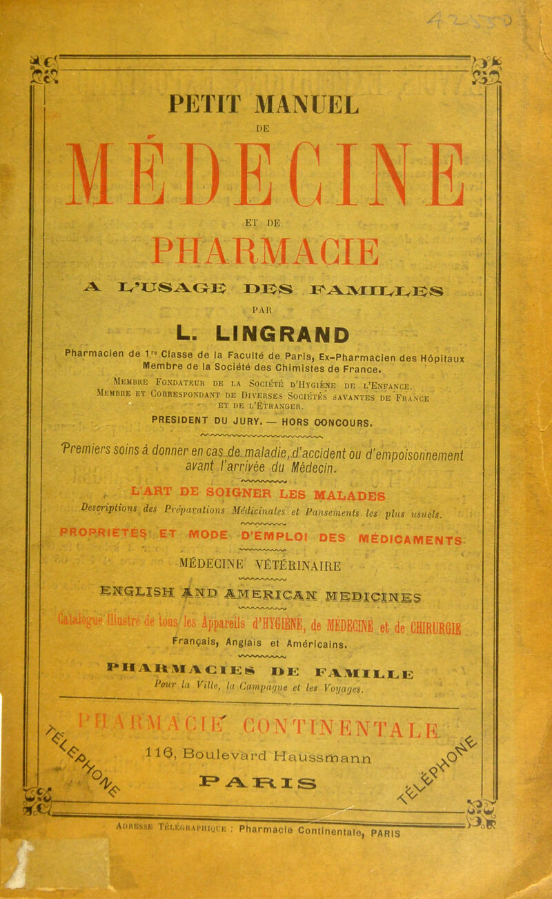 feéT PETIT MANUEL DE MEDECINE ET DE PHARMACIE A L’USAGE D1ÎS FAMIIvIvES PAR L. LINGRAND Pharmacien de 1r° Classe de la Faculté de Paris, Ex-Pharmacien des Hôpitaux Membre de la Société des Chimistes de France. Membre Fondateur de la Société d’IIvgiène de l’Enfance Membre et Correspondant de Diverses Sociétés savantes de France et de l’Étranger. PRESIDENT DU JURY. — HORS OONCOURS. Tremiers soins â donner en cas de maladie, d’accident ou d’empoisonnement ayant l’arrivée du Médecin. r L’ART DE SOIGNER LES MALADES Descriptions des Préparations Médicinales et Pansements les plus usuels. PROPRIÉTÉS ET MODE D'EMPLOI DES MÉDICAMENTS MÉDECINE VÉTÉRINAIRE BMQiLISH âlS AMERIÇAM MBSIGIMïiS Catalogué lustre de tous les Appareils d’HYGIÈNE, de MÉDECINE et de CHIRURGIE Français, Anglais et Américains. pharmacies de famille Pour la Ville, la Campagne et les Voyages. A, < l H A & M A 0 [ ET G 0 N TIN E N T A L E 4; o S& % Boulevard Haussmann paris $ oN adresse Tklegrapiiiüue Pharmacie Continentale, paris m