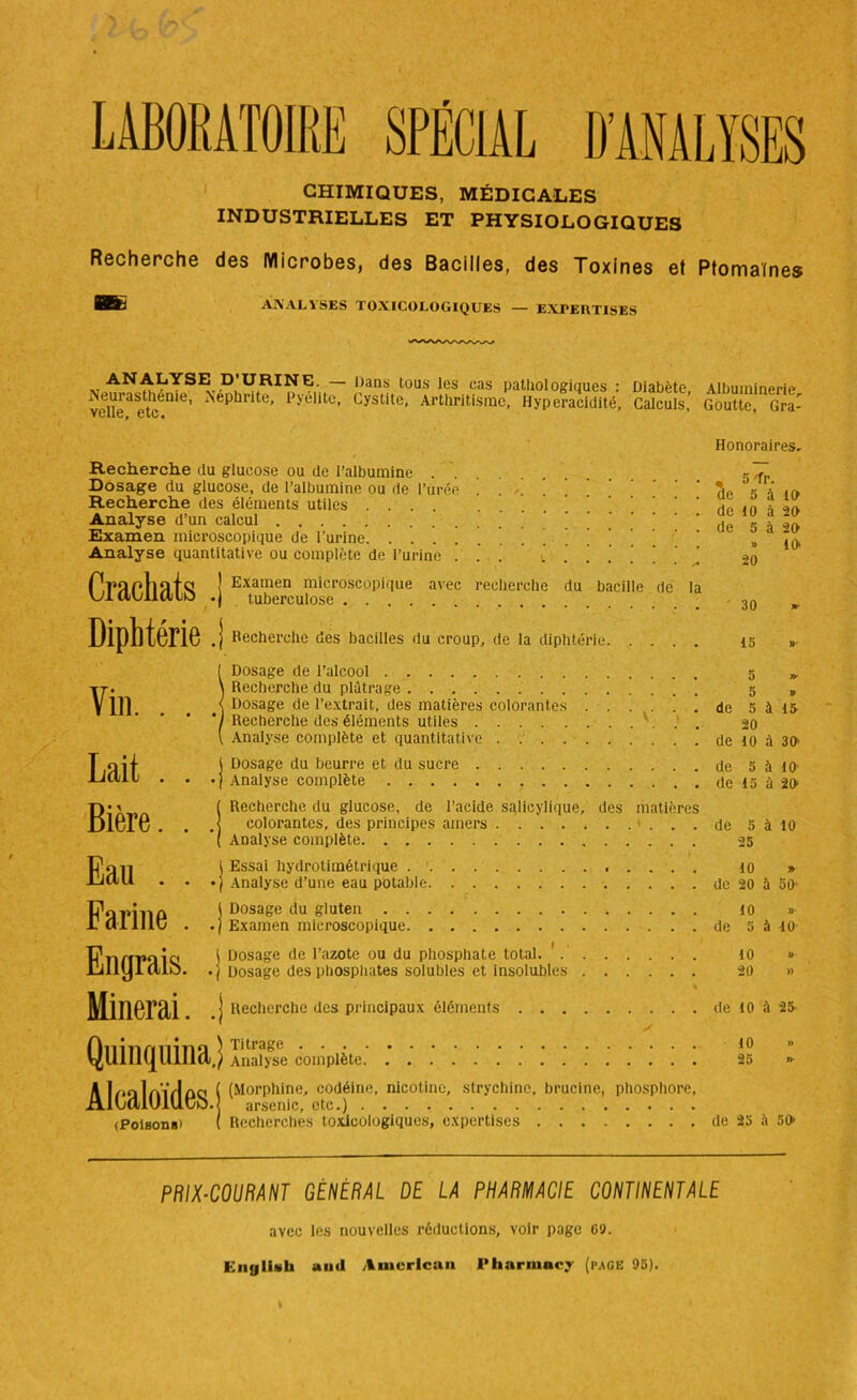 LABORATOIRE SPÉCIAL D’ANALYSES CHIMIQUES, MÉDICALES INDUSTRIELLES ET PHYSIOLOGIQUES Recherche des Microbes, des Bacilles, des Toxines et Ptomaïnes ANALYSES TOXICOLOGIQUES — EXPEIITISES v ANALYSE D’URINE. — Dans tous les cas pathologiques : Diabète, Neurasthénie, Néphrite, Pyelite, Cystite, Arthritisme, Hyperacidité, Calculs, VLlic, Lie • Albuminerie, Goutte, Gra- Recherche du glucose ou de l’albumine Dosage du glucose, de l’albumine ou de l’urée ... ! ! Recherche des éléments utiles .... Analyse d’un calcul Examen microscopique de l’urine . ' ! Analyse quantitative ou complète de l’urine . . ’ J . ’ P.rapllîlfs ! Exainen microscopique avec recherche du bacille de la Yjl civil (110 . tuberculose Diphtérie J Vin. . . ,| Lait . . .) Bière. . ,j Eau . . .J Farine . .) Engrais. .] Minerai. .! Recherche des bacilles du croup, de la diphtérie Dosage de l’alcool Recherche du plâtrage ’ Dosage de l’extrait, des matières colorantes Recherche des éléments utiles Analyse complète et quantitative Dosage du beurre et du sucre Analyse complète Recherche du glucose, de l’acide sglicylique, des matières colorantes, des principes amers Analyse complète Essai hydrotimétrique . 1 Analyse d’une eau potable Dosage du gluten Examen microscopique Dosage de l’azote ou du phosphate total. ' Dosage des phosphates solubles et insolubles / * Recherche des principaux éléments Honoraires, , 5 -fr. de 5 à 10 de 10 à 20 de 5 à 20 » 10 20 30 15 » 5 1T 5 » de 5 à 15 20 de 10 à 30' de 5 à 10 de 15 ù 20 de 5 à 10 25 10 » de 20 à 50' 10 » de 5 à 10- 10 » 20 » de 10 à 25 Quinquina, ) Titrage . . . ) Analyse complète 10 25 » AlfaloïflfiS i (Morplline' codéine- nicotine, strychine, brucine, phosphore, (Poisons) ( Recherchés toxicologiques, expertises de 25 à 50 PRIX-COURANT GENERAL DE LA PHARMACIE CONTINENTALE avec les nouvelles réductions, voir page 09. i: n y lis h auil American Pharmncy (page 95).