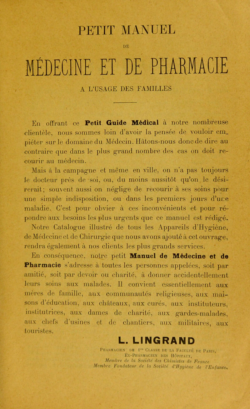 PETIT MANUEL DE MÉDECINE ET DE PHARMACIE A L’USAGE DES FAMILLES En offrant ce Petit Guide Médical à notre nombreuse clientèle, nous sommes loin d’avoir la pensée de vouloir em_ piéter sur le domaine du Médecin. Ilàtons-nous donc de dire au contraire que dans le plus grand nombre des cas on doit re- courir au médecin. . Mais à la campagne et même en ville, on n’a pas toujours le docteur près de soi, ou, du moins aussitôt qu’on le dési- rerait; souvent aussi on néglige de recourir à ses soins pour une simple indisposition, ou dans les premiers jours d’une maladie. C’est pour obvier à ces inconvénients et pour ré- pondre aux besoins les plus urgents que ce manuel est rédigé. Notre Catalogne illustré de tous les Appareils d’Hygiène, de Médecine et de Chirurgie que nous avons ajouté à cet ouvrage, rendra également à nos clients les plus grands services. En conséquence, notre petit Manuel de Médecine et de Pharmacie s’adresse à toutes les personnes appelées, soit par amitié, soit par devoir ou charité, à donner accidentellement leurs soins aux malades. Il convient essentiellement aux mères de famille, aux communautés religieuses, aux mai- sons d’éducation, aux châteaux, aux curés, aux instituteurs, institutrices, aux dames de charité, aux gardes-malades, aux chefs d’usines et de chantiers, aux militaires, aux touristes. L. LINGRAND Pharmacien ' de lro Classe de la Faculté de Paris, EX-Pi! A HM AGI EN DES HÔPITAUX, Membre de la Société îles Chimistes de France Membre Fondateur de la Société d'ili/i/iènc de l'Enfance.