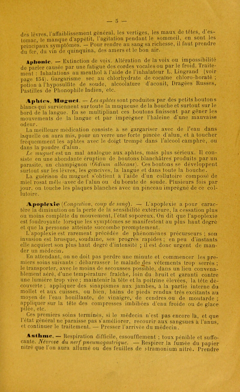 des lèvres, l'affaiblissement général, les vertiges, les maux de têtes, d es- tomac. le manque d’appétit, l’agitation pendant le sommeil, en sont les principaux symptômes. — Pour rendre au sang sa richesse, il faut prendre du fer, du vin de quinquina, des amers et le bon air. Aphonie. — Extinction de voix. Altération de la voix ou impossibilité de parler causée par une fatigue des cordes vocales ou par le froid. Traite- ment : Inhalations au menthol à l’aide de l’inhalateur L. Lingrand (voir page loi). Gargarisme sec au chlorhydrate de cocaïne chloro-boraté ; potion à Thyposulfite de soude, alcoolature d’aconit, Dragées Russes, Pastilles de Phonophile Indien, etc. Aphtes, Muguet. — Les aphtes sont produites par des petits boutons blancs qui surviennent sur toute la muqueuse de la bouche et surtout sur le bord de la langue. En se multipliant ces boutons finissent par gêner les mouvements de la langue et par imprégner l’haleine d'une mauvaise odeur. La meilleure médication consiste à se gargariser avec de l’eau dans laquelle on aura mis, pour un verre une forte pincée d’alun, et à toucher fréquemment les aphtes avec le doigt trempé dans l’alcool camphré, ou dans la poudre d’alun. Le muguet est un mal analogue aux aphtes, mais plus sérieux. Il con- siste en une abondante éruption de boutons blanchâtres produits par un parasite, un champignon (Oïdium albicans). Ces boutons se développent surtout sur les lèvres, les gencives, la langue et dans toute la bouche. La guérison du muguet s’obtient à l’aide d’un collutoire composé de miel rosat mêlé ‘avec de l’alun ou du borate de soude. Plusieurs fois par jour, on touche les plaques blanches avec un pinceau imprégné de ce col- lutoire. .Apoplexie [Congestion, coup de sang). — L’apoplexie a pour carac- tère la diminution on la perte de la sensibilité extérieure, la cessation plus ou moins complète du mouvement, l’état soporeux. On dit que l’apoplexie est foudroyante lorsque les symptômes se manifestent au plus haut degré et que la personne atteinte succombe promptement. L’apoplexie est rarement précédée de phénomènes précurseurs ; son invasion est brusque, soudaine, ses progrès rapides ; en peu d’instants elle acquiert son plus haut degré d’intensité ; il est donc urgent de man- der un médecin. En attendant, on ne doit pas perdre une minute et commencer les pre- miers soins suivants : débarrasser le malade des vêtements trop serrés ; le transporter, avec le moins de secousses possible, dans un lieu convena- blement aéré, d’une température fraîche, loin du bruit et garanti contre une lumière trop vive ; maintenir la tête et la poitrine élevées, la tête dé- couverte ; appliquer des sinapismes aux jambes, à la partie interne du mollet et aux cuisses, ou bien, bains de pieds rendus très excitants au moyen de l’eau bouillante, de vinaigre, de cendres ou de moutarde ; appliquer sur la tête des compresses imbibées d’eau froide ou de glace pilée, etc. Ces premiers soins terminés, si le médecin n’est pas encore là, et que l’état général ne paraisse pas s’améliorer, recourir aux sangsues à l’anus, et continuer le traitement. — Presser l’arrivée du médecin. Asthme. — Respiration difficile, essoufllement ; toux pénible et suffo- cante. Névrose du nerf pneumogastrique. — Respirer la fumée du papier nitré que l’on aura allumé ou des feuilles de stramonium nitré. Prendre