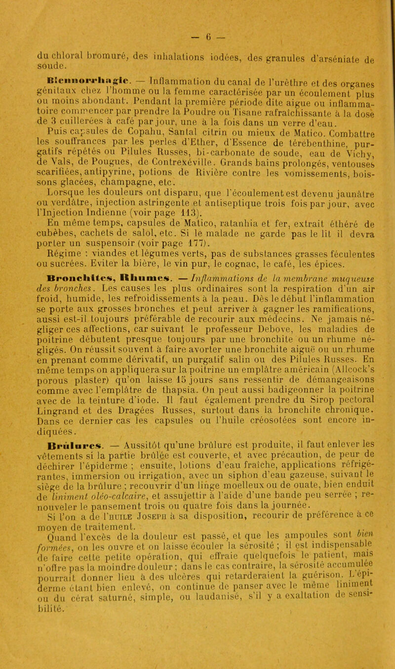 du chloral bromure, des inhalations iodées, des granules d’arséniate de soude. BKeiinoi’J'hstgie. — Inflammation du canal de l’urèthre et des organes génitaux chez l’homme ou la femme caractérisée par un écoulement plus ou moins abondant. Pendant la première période dite aigue ou inflamma- toire commencer par prendre la Poudre ou Tisane rafraîchissante à la dose de 3 cuillerées à café par jour, une à la fois dans un verre d’eau. Puis capsules de Copahu, Santal cilrin ou mieux de Matico. Combattre les souffrances par les perles d’Ether, d’Essence de térébenthine, pur- gatifs répétés ou Pilules Russes, bi-carbonate de soude, eau de Vichy, de Vais, de Pougues, de Contrexéville. Grands bains prolongés, ventouses scarifiées, antipyrine, potions de Rivière contre les vomissements, bois- sons glacées, champagne, etc. Lorsque les douleurs ont disparu, que l’écoulement est devenu jaunâtre ou verdâtre, injection astringente et antiseptique trois fois par jour, avec l’Injection Indienne (voir page 113). En même temps, capsules de Matico, ratanhia et fer, extrait éthéré de cubèbes, cachets de salol, etc. Si le malade ne garde pas le lit il devra porLer un suspensoir (voir page 177). Régime : viandes et légumes verts, pas de substances grasses féculentes ou sucrées. Eviter la bière, le vin pur, le cognac, le café, les épices. Bronchites, Rhumes. —Inflammations de la membrane muqueuse des bronches. Les causes les plus ordinaires sont la respiration d’un air froid, humide, les refroidissements à la peau. Dès le début l’inflammation se porte aux grosses bronches et peut arriver à gagner les ramifications, aussi est-il toujours préférable de recourir aux médecins. Ne jamais né- gliger ces affections, car suivant le professeur Debove, les maladies de poitrine débutent presque toujours par une bronchite ou un rhume né- gligés. On réussit souvent à faire avorter une bronchite aiguë ou un rhume en prenant comme dérivatif, un purgatif salin ou des Pilules Russes. En même temps on appliquerasur la poitrine un emplâtre américain (Allcock’s porous plaster) qu’on laisse 15 jours sans ressentir de démangeaisons comme avec l’emplâtre de thapsia. On peut aussi badigeonner la poitrine avec de la teinture d’iode. Il faut également prendre du Sirop pectoral Lingrand et des Dragées Russes, surtout dans la bronchite chronique. Dans ce dernier cas les capsules ou l’huile créosotées sont encore in- diquées. Brûlures. — Aussitôt qu’une brûlure est produite, il faut enlever les vêtements si la partie brûlée est couverte, et avec précaution, de peur de déchirer l’épiderme ; ensuite, lotions d’eau fraîche, applications réfrigé- rantes, immersion ou irrigation, avec un siphon d’eau gazeuse, suivant le siège de la brûlure ; recouvrir d’un linge moelleux ou de ouate, bien enduit de Uniment olêo-calcaire, et assujettir à l’aide d’une bande peu serrée ; re- nouveler le pansement trois ou quatre fois dans la journée. Si l’on a de I’uuile Joseph â sa disposition, recourir de préférence â ce moyen de traitement. Quand l’excès de la douleur est passé, et que les ampoules sont bien formées, on les ouvre et on laisse écouler la sérosité ; il est indispensable de faire cette petite opération, qui effraie quelquefois le patient, mais n’offre pas la moindre douleur ; dans le cas contraire, la sérosité accumulée pourrait donner lieu à des ulcères qui retarderaient la guérison. L epi- derme étant bien enlevé, on continue de panser avec le même Uniment ou du cérat saturné, simple, ou laudanisé, s’il y a exaltation de sensi- bilité.