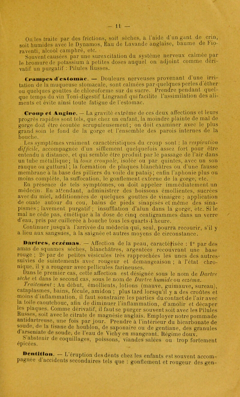 On les traite par des frictions, soif sèches, à l’aide d’un gant de crin, soit humides avec le Dynamos, Eau de Lavande anglaise, baume de Fio- raventi, alcool camphré, etc. - Souvent causées par une surexcitation du système nerveux calmee par le bromure de potassium à petites doses auquel on adjoint comme déri- vatif un purgatif : Pilules Russes. Crampes d'estomac.— Douleurs nerveuses provenant d’une irri- tation de la muqueuse stomacale, sont calmées par quelques perles d éther ou quelques gouttes de chloroforme sur du sucre. Prendre pendant quel- que temps du vin Toni-digestif Lingrand qui facilite l’assimilation des ali- ments et évite ainsi toute fatigue de l’estomac. Croup et Angine. — La gravité extrême de ces deux affections et leurs progrès rapides sont tels, que chez un enfant, la moindre plainte de mal de gorge doit être écoutée scrupuleusement; on doit examiner avec le plus grand soin le fond de la gorge et l’ensemble des parois internes de la bouche. Les symptômes vraiment caractéristiques du croup sont: la respiration difficile, accompagnée d’un sifflement quelquefois assez fort pour être entendu à distance, et qui semble être produit par le passage de l’air dans un tube métallique; la toux croupcile, isolée ou par quintes, avec un son rauque ou guttural ; la formation de plaques blanchâtres ou d’une fausse membrane à la base des pilliers du voile du palai^; enfin l’aphonie plus ou moins complète, la suffocation, le gonflement externe de la gorge, etc. En présence de tels symptômes, on doit appeler immédiatement un médecin. En attendant, administrer des boissons émollientes, sucrées avec du miel, additionnées de quelques gouttes de vinaigre ; application de ouate autour du cou, bains de pieds sinapisés et même des sina- pismes; lavement purgatif ; insufflation d’alun dans la gorge, etc. Si le mal ne cède pas, émétique à la dose de cinq centigrammes dans un verre d’eau, pris par cuillerée à bouche tous les quarts d’heure. Continuer jusqu'à l’arrivée du médecin qui, seul, pourra recourir, s’il y a lieu aux sangsues, à la saignée et autres moyens de circonstance. Dartres, eczemas. — Affection de la peau, caractétisée : 1° par des amas de squames sèches, blanchâtres, argentées recouvrant une base rouge ; 2o par de petites vésicules très rapprochées les unes des autres- suivies de suintements avec rougeur et démangeaison ; à l’état chro- nique, il y a rougeur avec pellicules farineuses. Dans le premier cas, cette affection est désignée sous le nom de Dartre sèche et dans le second cas, sous le nom de Dartre humide ou eczéma. Traitement : Au début, émollients, lotions (mauve, guimauve, sureau), cataplasmes, bains, fécule, amidon ; plus Lard lorsqu’il y a des croûtes et moins d inflammation, il faut sonslraire les parties du contact de l’air avec la toile caoutchouc, afin de diminuer l’inflammation, d’amolir et décaper les plaques. Comme dérivatif, il faut se purger souvent soit avec les Pilules Russes, soit avec le citrate de magnésie anglais. Employer notre pommade antidartreuse, une fois par jour. Prendre à l’intérieur du bicarbonate de soude, de la tisane de houblon, de saponaire ou de gentiane, des granules d arsemate de soude, de l’eau de Vichy en mangeant. Régime doux. . . ^.istenir de coquillages, poissons, viandes salées ou trop fortement epicees. Dentition — L’éruption des dents chez les enfants est souvent accom- pagnée u accidents secondaires tels que : gonflement et rougeur des gen-