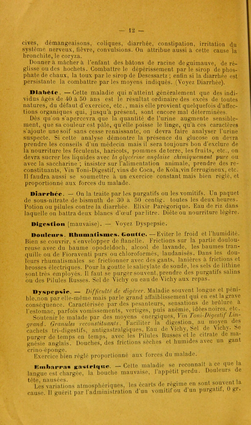 cives, démangeaisons, coliques, diarrhée, constipation, irritation d.u système nerveux, fièvre, convulsions. On attribue aussi à cette cause la bronchite, le coryza. Donner à mâcher à l’enfant des bâtons de racine de guimauve, de ré- glisse ou des hochets. Combattre le dépérissement par le sirop de phos- phate de chaux, la toux par le sirop de Desessartz ; enfin si la diarrhée est persistante la combattre parles moyens indiqués. (Voyez Diarrhée). Diabète. —Cette maladie qui n'atteint généralement que des indi- vidus âgés de 40 à 50 ans est le résultat ordinaire des excès de toutes natures, du défaut d’exercice, etc., mais elle provient quelquefois d’affec- tions organiques qui, jusqu’à présent, sont encore mal déterminées. Dès qu’on s’apercevra que la quantité de l’urine augmente sensible- ment, que sa couleur est pâle, qu’elle poisse le linge, qu’à ces caractères s’ajoute une soif sans cesse renaissante, on devra faire analyser l’urine suspecte. Si cette analyse démontre la présence du glucose on devra prendre les conseils d’un médecin mais il sera toujours bon d’exclure de la nourriture les féculents, haricots, pommes de terre, les fruits, etc., on devra sucrer les liquides avec la glycérine anglaise chimiquement pure ou avec la saccharine ; insister sur l’alimentation animale, prendre des re- constituants, Vin Toni-Digestif, vins de Coca, de Kola,vin ferrugineux, etc. Il faudra aussi se soumettre à un exercice constant mais bien réglé, et proportionné aux forces du malade. Diarrhée. — On la traite par les purgatifs ou les vomitifs. Un paquet de sous-nitrate de bismuth de 30 à 50 centig. toutes les deux heures. Potion ou pilules contre la diarrhée. Elixir Parégorique. Eau de riz dans laquelle on battra deux blancs d’œuf par litre. Diète ou nourriture légère. Digestion (mauvaise). — Voyez Dyspepsie. Douleurs. Rhumatismes, Goutte.—Eviter le froid et 1 humidité. Bien se couvrir, s'envelopper de flanelle. Frictions sur la partie doulou- reuse avec du baume opodeldoch, alcool de lavande, les baumes tran- quille ou de Fioraventi purs ou chloroformés, laudanisés. Dans les dou- leurs rhumatismales se frictionner avec des gants, lanières à frictions et brosses électriques. Pour la goutte le salicylate de soude, les sels de lithine sont très employés. Il faut se purger souvent, prendre des purgatifs salins ou des Pilules Russes. Sel de Vichy ou eau de Vichy aux repas. Dyspepsie. — Difficulté de digérer. Maladie soient longue et péni- ble,non par elle-même mais parle grand affaiblissement qui en estlagrayc conséquence. Caractérisée par des pesanteurs, sensations de brûluie à l’estomac, parfois vomissements, vertiges, puis anémie, idées noires, e c. Soutenir le malade par des moyens énergiques, Vin Tom-Vigestif Lin- grand. Granules reconstituants. Faciliter la digestion, au moyen des cachets tri-digestifs, antigastralgiques, Eau de Vichy, Sel de Vichy, be purger de temps en temps, avec les Pilules Russes et le ci11ale c 1 gnésie anglais. Douches, des frictions sèches et humides avec un gant crino-éponge. Exercice bien réglé proportionné aux lorces du malade. Embarras gastrique. — Celle maladie se reconnaît a ce que la langue est chargée, la bouche mauvaise, 1 appétit perdu. outui. e Les variations atmosphériques, les écarls de régime en sont souvent K cause. Il guérit par l’administration d’un vomitif ou d un purgatn, ug .