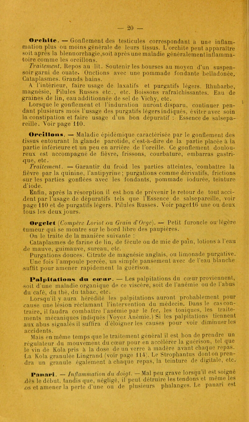 Orchite.—Gonflement des testicules correspondant à une inflam- mation plus ou moins générale de leurs tissus. L’orchite peut apparaître soit après la blennorrhagie,soit après une maladie généralernenlinflamma- foire comme les oreillons. Traitement. Repos au lit. Soutenir les bourses au moyen d’un suspen- •soir garni de ouate. Onctions avec une pommade fondante belladonée. Cataplasmes. Grands bains. A l’intérieur, faire usage de laxatifs et purgatifs légers. Rhubarbe, magnésie, Pilules Russes etc., etc. Boissons rafraîchissantes. Eau de graines de lin, eau additionnée de sel de Vichy, etc. Lorsque le gonflement et l’induration auront disparu, continuer pen- dant plusieurs mois l’usage des purgatifs légers indiqués, éviter avec soin la constipation et faire usage d’un bon dépuratif : Essence de salsepa- reille. Voir page 110. Oreillons. — Maladie épidémique caractérisée par le gonflement des tissus entourant la glande parotide, c’est-à-dire de la partie placée à la partie inférieure et un peu en arrière de l’oreille. Ce gonflement doulou- reux est accompagné de fièvre, frissons, courbature, embarras gastri- que, etc. Traitement. — Garantir du froid les parties atteintes, 'combattre la fièvre par la quinine, l’antipyrine; purgations comme dérivatifs, frictions •sur les parties gonflées avec les fondants, pommade iodurée, teinture d’iode. Enfin, après la résorption il est bon de prévenir le retour de tout acci- dent par l’usage de dépuratifs tels que l’Essence de salsepareille, voir page 110 et de purgatifs légers. Pilules Russes. Voir pagellfl une ou deux tous les deux jours. Orgelet (Compère Loriot -ou Grain d'Orge). — Petit furoncle ou légère tumeur qui se montre sur le bord libre des paupières. On le traite de la manière suivante : Cataplasmes de farine de lin, de fécule ou de mie de pain, lotions à 1 eau de mauve, guimauve, sureau, etc. Purgations douces. Citrate de magnésie anglais, ou limonade purgative. Une fois l’ampoule percée, un simple pansement avec de l’eau blanche ■suffit pour amener rapidement la guérison. Palpitation.** «In cœur. — Les palpitations du cœur proviennent, •soit d’une maladie organique de ce viscère, soit de l’anémie ou de 1 abus du café, du thé, du tabac, etc. Lorsqu’il y aura hérédité les palpitations auront probablement pour .cause une lésion réclamant l’intervention du médecin. Dans le cascon- traire, il faudra combattre l’anémie par le fer, les toniques, les traite- ments mécaniques indiqués (Voyez Anémie.) Si les palpitations tiennent aux abus signalés il suffira d’éloigner les causes pour voir diminuer les accidents. , Mais en même temps que le traitement général il est bon de prendre un régulateur du mouvement du cœur pour en accélérer la guérison, tel que le vin de Kola pris à la dose de un verre à madère avant chaque repas. La Kola granulée Lingrand (voir page J14). Le Slrophanlus dont on pren- dra un granule également à chaque repas, la teinture de digitale, etc. Panari. — Inflammation du doigt. — Mal peu grave lorsqu'il est soigné dès le début, tandis que, négligé, il peut détruire les tendons et meme les .os et amener la perte d’une ou de plusieurs phalanges. Le panari es