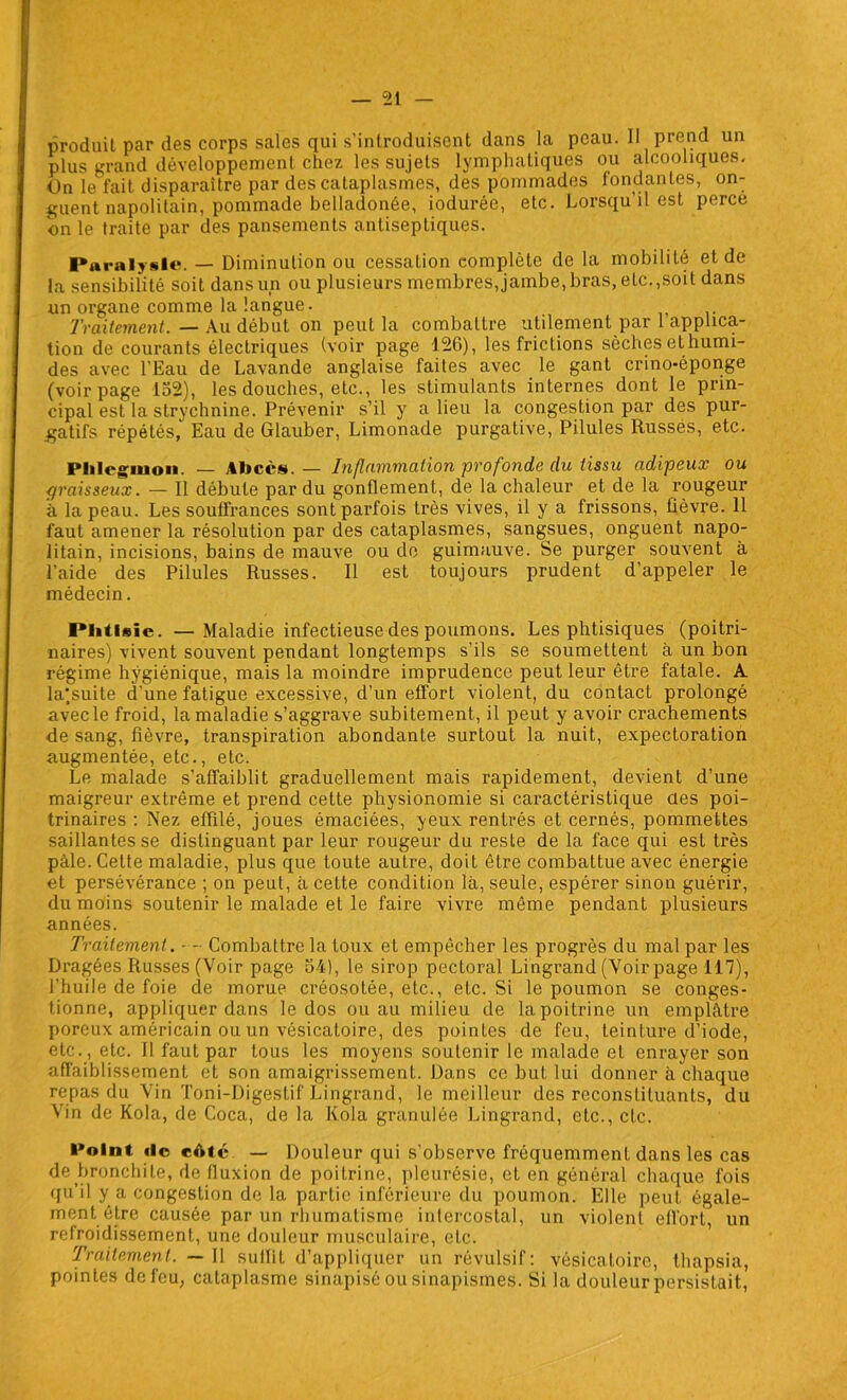 produit par des corps sales qui s’introduisent dans la peau. 11 prend un plus grand développement chez les sujets lymphatiques ou alcooliques. On le fait disparaître par des cataplasmes, des pommades fondantes, on- guent napolitain, pommade belladonée, iodurée, etc. Lorsqu’il est perce on le traite par des pansements antiseptiques. Paralysie. — Diminution ou cessation complète de la mobilité et de la sensibilité soit dans un ou plusieurs membres, jambe, bras, elc.,soit dans un organe comme la langue. Traitement. — Au début on peut la combattre utilement par 1 applica- tion de courants électriques (voir page 126), les frictions sèches et humi- des avec l’Eau de Lavande anglaise faites avec le gant crino-éponge (voir page 152), les douches, etc., les stimulants internes dont le prin- cipal est la strychnine. Prévenir s’il y a lieu la congestion par des pur- gatifs répétés, Eau de Glauber, Limonade purgative, Pilules Russes, etc. Phlegmon. — Abcès. — Inflammation profonde du tissu adipeux ou graisseux. — Il débute par du gonflement, de la chaleur et de la rougeur à la peau. Les souffrances sont parfois très vives, il y a frissons, fièvre. 11 faut amener la résolution par des cataplasmes, sangsues, onguent napo- litain, incisions, bains de mauve ou de guimauve. Se purger souvent à l’aide des Pilules Russes. Il est toujours prudent d’appeler le médecin. Phtisie. — Maladie infectieuse des poumons. Les phtisiques (poitri- naires) vivent souvent pendant longtemps s’ils se soumettent à un bon régime hygiénique, mais la moindre imprudence peut leur être fatale. A la'suite d une fatigue excessive, d’un effort violent, du contact prolongé avec le froid, la maladie s’aggrave subitement, il peut y avoir crachements de sang, fièvre, transpiration abondante surtout la nuit, expectoration augmentée, etc., etc. Le malade s’affaiblit graduellement mais rapidement, devient d’une maigreur extrême et prend cette physionomie si caractéristique des poi- trinaires : Nez effilé, joues émaciées, yeux rentrés et cernés, pommettes saillantes se distinguant par leur rougeur du reste de la face qui est très pâle. Cette maladie, plus que toute autre, doit être combattue avec énergie et persévérance ; on peut, à cette condition là, seule, espérer sinon guérir, du moins soutenir le malade et le faire vivre même pendant plusieurs années. Traitement. Combattre la toux et empêcher les progrès du mal par les Dragées Russes (Voir page 54), le sirop pectoral Lingrand (Voir page 117), l’huile de foie de morue créosolée, etc., etc. Si le poumon se conges- tionne, appliquer dans le dos ou au milieu de la poitrine un emplâtre poreux américain ou un vésicatoire, des pointes de feu, teinture d’iode, etc., etc. Il faut par tous les moyens soutenir le malade et enrayer son affaiblissement et son amaigrissement. Dans ce but lui donner à chaque repas du Vin Toni-Digeslif Lingrand, le meilleur des reconstituants, du Vin de Kola, de Coca, de la Kola granulée Lingrand, etc., etc. Point «le eôté — Douleur qui s’observe fréquemment dans les cas de bronchite, de fluxion de poitrine, pleurésie, et en général chaque fois qu’il y a congestion de la partie inférieure du poumon. Elle peut égale- ment être causée par un rhumatisme intercostal, un violent effort, un refroidissement, une douleur musculaire, etc. Traitement. — Il suffit d’appliquer un révulsif: vésicatoire, thapsia, pointes de feu, cataplasme sinapisé ou sinapismes. Si la douleur persistait,
