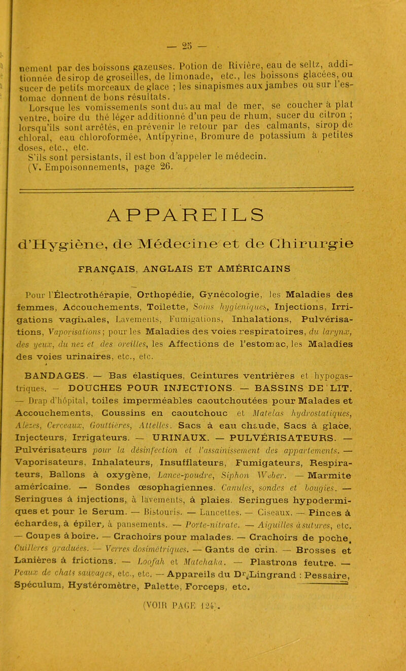 nement par des boissons gazeuses. Potion de Rivière, eau de seltz, addi- tionnée desirop de groseilles, de limonade, etc., les boissons glacées, ou sucer de petits morceaux déglacé ; les sinapismes aux jambes ou sur l’es- tomac donnent de bons résultats. Lorsque les vomissements Sont dus au mal de mer, se coucher à plat ventre, boire du thé léger additionné d’un peu de rhum, sucer du citron ; lorsqu’ils sont arrêtés, en prévenir le retour par des calmants, sirop de chloral, eau chloroformée, Antipyrine, Bromure de potassium à petites doses, etc., etc. S’ils sont persistants, il est bon d’appeler le médecin. (V. Empoisonnements, page 26. APPAREILS d’Hygiène, de Médecine et de Chirurgie FRANÇAIS, ANGLAIS ET AMÉRICAINS Pour l'Électrothérapie, Orthopédie, Gynécologie, les Maladies des femmes, Accouchements, Toilette, Soins hygiéniques, Injections, Irri- gations vaginales, Lavements, Fumigations, Inhalations, Pulvérisa- tions, Vaporisations-, pour les Maladies des voies respiratoires, du larynx, des yeux, du nez et des oreilles, les Affections de l’estomac, les Maladies des voies urinaires, etc., etc. BANDAGES. — Bas élastiques, Ceintures ventrières et hypogas- triques. - DOUCHES POUR INJECTIONS. — BASSINS DE LIT. — Drap d’hôpital, toiles imperméables caoutchoutées pour Malades et Accouchements, Coussins en caoutchouc et Matelas hydrostatiques, Alézes, Cerceaux, Gouttières, Attelles. Sacs à eau chaude, Sacs à glace, Injecteurs, Irrigateurs. — URINAUX. — PULVÉRISATEURS. — Pulvérisateurs pour la désinfection et U assainissement des appariements. — Vaporisateurs, Inhalateurs, Insufflateurs, Fumigateurs, Respira- teurs, Ballons à oxygène, Lance-poudre, Siphon Weber. — Marmite américaine. — Sondes oesophagiennes. Canules, sondes et bougies. — Seringues à injections, à lavements, à plaies. Seringues hypodermi- ques et pour le Sérum. — Bistouris. — Lancettes. — Ciseaux. — Pinces à échardes, à épiler, à pansements. — Porte-nitrate. — Aiguilles àsutures, etc. — Coupes àboire. — Crachoirs pour malades. — Crachoirs de poche. Cuillères graduées. — Verres dosimétriques. — Gants de crin. — Brosses et Lanières à frictions. — Loofah et Matchaka. — Plastrons feutre. — Peaux de chats saunages, etc., etc. — Appareils du D^Lingrand : Pessaire, Spéculum, Hystéromètre, Palette, Forceps, etc. (vont PAGE 124'.