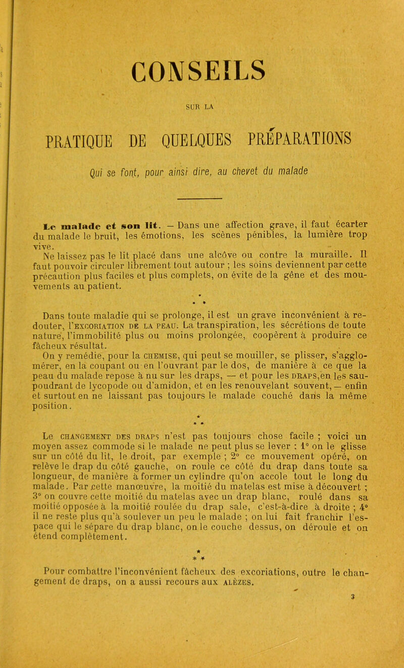 CONSEILS SUR LA PRATIQUE DE QUELQUES PRÉPARATIONS Qui se font, pour ainsi dire, au chevet du malade Le malade et son lit. — Dans une affection grave, il faut écarter du malade le bruit, les émotions, les scènes pénibles, la lumière trop vive. Ne laissez pas le lit placé dans une alcôve ou contre la muraille. Il faut pouvoir circuler librement tout autour ; les soins deviennent par cette précaution plus faciles et plus complets, on évite de la gêne et des mou- vements au patient. Dans toute maladie qui se prolonge, il est un grave inconvénient à re- douter, I’excoriation de la peau. La transpiration, les sécrétions de toute nature, l’immobilité plus ou moins prolongée, coopèrent à produire ce fâcheux résultat. On y remédie, pour la chemise, qui peut se mouiller, se plisser, s’agglo- mérer, en la coupant ou en l’ouvrant par le dos, de manière à ce que la peau du malade repose à nu sur les draps, — et pour les draps,en les sau- poudrant de lycopode ou d’amidon, et en les renouvelant souvent, — enfin et surtout en ne laissant pas toujours le malade couché dans la même position. ★ * * Le changement des draps n’est pas toujours chose facile ; voici un moyen assez commode si le malade ne peut plus se lever : 1° on le glisse sur un côté du lit, le droit, par exemple ; 2° ce mouvement opéré, on relève le drap du côté gauche, on roule ce côté du drap dans toute sa longueur, de manière à former un cylindre qu’on accole tout le long du malade. Par .cette manœuvre, la moitié du matelas est mise à découvert ; 3° on couvre cette moitié du matelas avec un drap blanc, roulé dans sa moitié opposée à la moitié roulée du drap sale, c’est-à-dire à droite ; 4° il ne reste plus qu’à soulever un peu le malade ; on lui fait franchir l’es- pace qui le sépare du drap blanc, on le couche dessus, on déroule et on étend complètement. * * * Pour combattre l’inconvénient fâcheux des excoriations, outre le chan- gement de draps, on a aussi recours aux alèzes. 3