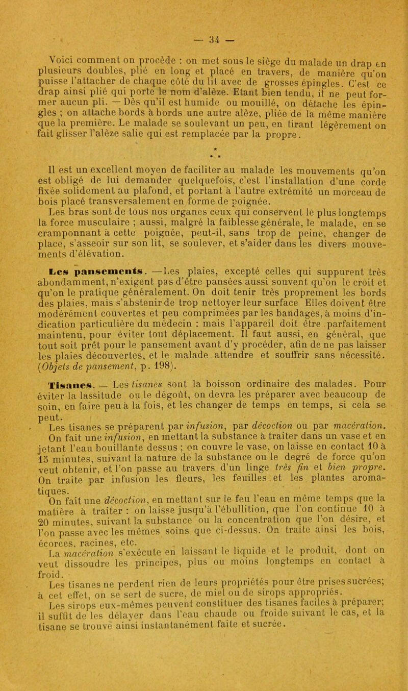 Voici comment on procède : on met sous le siège du malade un drap tn plusieurs doubles, plié en long et placé en travers, de manière qu’on puisse rattacher de chaque côté du lit avec de grosses épingles. C’est ce drap ainsi plié qui porte le nom d’alèze. Etant bien tendu, il ne peut for- mer aucun pli. — Dès qu’il est humide ou mouillé, on détache les épin- gles ; on attache bords h bords une autre alôze, pliée de la môme manière que la première. Le malade se soulevant un peu, en tirant légèrement on fait glisser l’alèze salie qui est remplacée par la propre. Il est un excellent moyen de faciliter au malade les mouvements qu’on est obligé de lui demander quelquefois, c’est l'installation d’une corde fixée solidement au plafond, et portant à l’autre extrémité un morceau de bois placé transversalement en forme de poignée. Les bras sont de tous nos organes ceux qui conservent le plus longtemps la force musculaire ; aussi, malgré la faiblesse générale, le malade, en se cramponnant à cette poignée, peut-il, sans trop de peine, changer de place, s’asseoir sur son lit, se soulever, et s’aider dans les divers mouve- ments d’élévation. l.es pansements. —Les plaies, excepté celles qui suppurent très abondamment, n’exigent pas d’être pansées aussi souvent qu’on le croit et qu’on le pratique généralement. On doit tenir très proprement les bords des plaies, mais s’abstenir de trop nettoyer leur surface Elles doivent être modérément couvertes et peu comprimées par les bandages, à moins d’in- dication particulière du médecin : mais l’appareil doit être parfaitement maintenu, pour éviter tout déplacement. Il faut aussi, en général, que tout soit prêt pour le pansement avant d’y procéder, afin de ne pas laisser les plaies découvertes, et le malade attendre et souffrir sans nécessité. (Objets de pansement, p. 198). Tisanes. — Les tisanes sont la boisson ordinaire des malades. Pour éviter la lassitude ou le dégoût, on devra les préparer avec beaucoup de soin, en faire peu à la fois, et les changer de temps en temps, si cela se peut. Les tisanes se préparent par infusion, par décoction ou par macération. On fait une infusion, en mettant la substance à traiter dans un vase et en jetant l’eau bouillante dessus ; on couvre le vase, on laisse en contact 10 à 15 minutes, suivant la nature de la substance ou le degré de force qu’on veut obtenir, et l’on passe au travers d’un linge très fin et bien propre. On traite par infusion les fleurs, les feuilles et les plantes aroma- tiques. » , On fait une décoction, en mettant sur le feu 1 eau en meme temps que la matière à traiter ! on laisse jusqu à l ébullition, que 1 on continue 10 a 20 minutes, suivant la substance ou la concentration que l’on désire, et l’on passe avec les mêmes soins que ci-dessus. On traite ainsi les bois, écorces, racines, etc. .. La macération s’exécute en laissant le liquide et le produit, dont on veut dissoudre les principes, plus ou moins longtemps en contact à froid. • Les tisanes ne perdent rien de leurs propriétés pour être prisessucrees; à cet effet, on se sert de sucre, de miel ou de sirops appropriés. Les sirops eux-mêmes peuvent constituer des tisanes faciles a préparer; il suffit de les délayer dans l’eau chaude ou froide suivant le cas, et la tisane se trouve ainsi instantanément faite et sucrée.