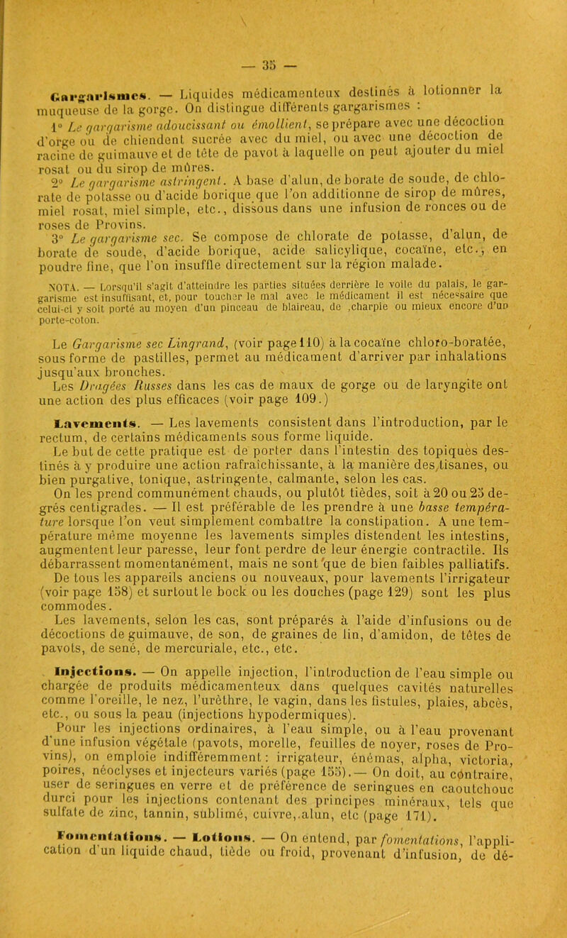 Gargarismes. — Liquides médicamenteux destinés à lolionner la muqueuse de la gorge. On distingue différents gargarismes : 1° Le gargarisme adoucissant ou émollient, se prépare avec une décoction d’orge ou de chiendent sucrée avec du miel, ou avec une décoction de racine de guimauve et de tète de pavot à laquelle on peut ajouter du miel rosal ou du sirop de mûres. 2° Le gargarisme astringent . A base d’alun, de borate de soude, de chlo- rate de potasse ou d’acide borique que l’on additionne de sirop de mûres, miel rosat, miel simple, etc., dissous dans une infusion de ronces ou de roses de Provins. 3° Le gargarisme sec. Se compose de chlorate de potasse, d alun, de borate de soude, d’acide borique, acide salicylique, cocaïne, etc., en poudre line, que l’on insuffle directement sur la région malade. XOTA. — Lorsqu’il s’agit d’atteindre les parties situées derrière le voile du palais, le gar- garisme est insulïisant, et, pour toucher le mal avec le médicament il est nécessaire que celui-ci y soit porté au moyen d’un pinceau de blaireau, de .charpie ou mieux encore d’un porte-coton. Le Gargarisme sec Lingrand, (voir page 110) à la cocaïne chloro-boratée, sous forme de pastilles, permet au médicament d’arriver par inhalations jusqu’aux bronches. Les Dragées Russes dans les cas de maux de gorge ou de laryngite ont une action des plus efficaces (voir page 109.) Lamucnts. — Les lavements consistent dans l’introduction, par le rectum, de certains médicaments sous forme liquide. Le but de cette pratique est de porter dans l’intestin des topiques des- tinés à y produire une action rafraîchissante, à la manière des,tisanes, ou bien purgative, tonique, astringente, calmante, selon les cas. On les prend communément chauds, ou plutôt tièdes, soit à 20 ou 23 de- grés centigrades. — Il est préférable de les prendre à une basse tempéra- ture lorsque l’on veut simplement combattre la constipation. A une tem- pérature même moyenne les lavements simples distendent les intestins, augmentent leur paresse, leur font perdre de leur énergie contractile. Ils débarrassent momentanément, mais ne sont que de bien faibles palliatifs. De tous les appareils anciens ou nouveaux, pour lavements l’irrigateur (voir page 138) et surtout le bock ou les douches (page 129) sont les plus commodes. Les lavements, selon les cas, sont préparés à l’aide d’infusions ou de décoctions de guimauve, de son, de graines de lin, d’amidon, de têtes de pavots, de séné, de mercuriale, etc., etc. Injections. — On appelle injection, l’introduction de l’eau simple ou chargée de produits médicamenteux dans quelques cavités naturelles comme l’oreille, le nez, l’urèthre, le vagin, dans les fistules, plaies, abcès, etc., ou sous la peau (injections hypodermiques). Pour les injections ordinaires, à l’eau simple, ou à l’eau provenant d'une infusion végétale (pavots, morelle, feuilles de noyer, roses de Pro- vins), on emploie indifféremment: irrigateur, énémas, alpha, Victoria, poires, néoclyses et injecteurs variés (page 133).— On doit, au contraire’ user de seringues en verre et de préférence de seringues en caoutchouc durci pour les injections contenant des principes minéraux, tels que sulfate de zinc, tannin, sublimé, cuivre,.alun, etc (page 171). Fomentation». — Lotion». — On entend, par fomentations, l’appli- cation d un liquide chaud, tiède ou froid, provenant d’infusion, de dé-