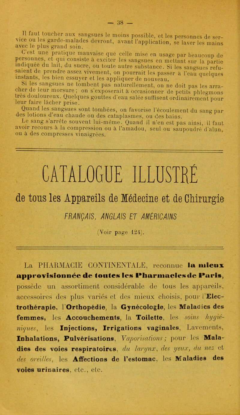 Il faut toucher aux sangsues le moins possible, et les personnes de ser- vice ou les garde-malades devront, avant l’applicalion, se laver les mains avec le plus grand soin. G est une pratique mauvaise que celle mise en usage par beaucoup de personnes, et qui consiste à exciter les sangsues en mettant sur la partie indiquée du lait, du sucre, ou toute autre substance. Si les sangsues refu- saient de prendre assez vivement, on pourrait les passer à l'eau quelques instants, les bien essuyer et les appliquer de nouveau. Si les sangsues ne tombent pas naturellement, on ne doit pas les arra- cher de eur morsure; on s’exposerait à occasionner de petits phlegmons très douloureux. Quelques gouttes d’eau salée suffisent ordinairement pour leur faire lâcher prise. Quand les sangsues sont tombées, on favorise l’écoulement du sang par des lotions d’eau chaude ou des cataplasmes, ou des bains. Le sang s’arrête souvent lui-même. Quand il n’en est pas ainsi, il faut avoir recours à la compression ou à l’amadou, seul ou saupoudré d’alun, ou à des compresses vinaigrées. CATALOGUE ILLUSTRÉ de tous les Appareils de Médecine et de Chirurgie FRANÇAIS, ANGLAIS ET AMÉRICAINS (Voir page 124). La PHARMACIE CONTINENTALE, reconnue la mieux approvisionnée de fontes les Pharmacies de Paris, possède un assortiment considérable de tous les appareils, accessoires des plus variés et des mieux choisis, pour lElec- trothérapie. l’Orthopédie, la Gynécologie, les Maladies des femmes» les Accouchements, la Toilette, les soins hygié- niques, les Injections, Irrigations vaginales, Lavements, Inhalations, Pulvérisations, Vaporisations; pour les Mala- dies des voies respiratoires, du larynx, des yeux, du nez et des oreilles, les Affections de l’estomac, les Maladies des voies urinaires, etc., etc.