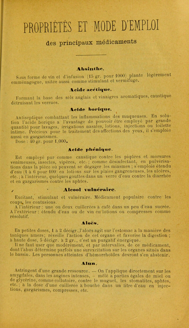 PROPRIÉTÉS ET MODE D'EMPLOI des principaux médicaments Absinthe. Sous forme de vin et d’infusion (15 gr. pour 1000) plante légèrement emménagogue, usitée aussi comme stimulant et vermifuge. Acide acétique. Formant la base des sels anglais et vinaigres aromatiques, caustique détruisant les verrues. Acide borique. Antiseptique combattant les inflammations des muqueuses. En solu- tion l’acide borique a l’avantage de pouvoir être employé par grande quantité pour lavages, irrigations nasales, lotions, injections ou toilette intime. Précieux pour le traitement des affections des yeux, il s’emploie aussi en gargarismes. Dose : 40 gr. pour 1,000. Acide phéniqiie. Est employé pur comme caustique contre les piqûres et morsures venimeuses, insectes, vipères, etc. ; comme désinfectant, en pulvérisa- tions dans la pièce où peuvent se dégager les miasmes ; s’emploie étendu d’eau (1 à 6 pour 100; en lotions sur les plaies gangreneuses, les ulcères, etc. ; à l’intérieur, quelques gouttes dans un verre d’eau contre la diarrhée et en gargarismes contre les aphtes. / * Alcool vulnéraire. Excitant, stimulant et vulnéraire. Médicament populaire contre les coups, les contusions. A l’intérieur : une ou deux cuillerées à café dans un peu d’eau sucrée. A l’extérieur : étendu d’eau ou de vin en lotions ou compresses comme résolutif. Alocs. En petites doses, 1 à 2 décigr.,l’aloës agit sur l’estomac à la manière des toniques amers; réveille l’action de cet organe et favorise la digestion ; à haute dose, 5 décigr. à 2 gr., c’est un purgatif énergique. Il ne faut user que modérément, et par intervalles, de ce médicament, dont l’abus détermine parfois une surexcitation sur les organes situés dans le bassin. Les personnes atteintes d’hémorrhoïdes devront s’en abstenir. Alun. Astringent d’une grande ressource. — On l’applique directement sur les amygdales, dans les angines intenses, - mêlé à parties égales de miel ou de glycérine, comme collutoire, contre le muguet, les stomatites, aphtes, etc. ; à la dose d’une cuillerée ù bouche dans un litre d’eau en injec- tions, gargarismes, compresses, etc.